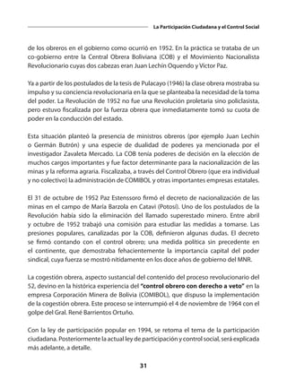 31
La Participación Ciudadana y el Control Social
de los obreros en el gobierno como ocurrió en 1952. En la práctica se trataba de un
co-gobierno entre la Central Obrera Boliviana (COB) y el Movimiento Nacionalista
Revolucionario cuyas dos cabezas eran Juan Lechín Oquendo y Víctor Paz.
Ya a partir de los postulados de la tesis de Pulacayo (1946) la clase obrera mostraba su
impulso y su conciencia revolucionaria en la que se planteaba la necesidad de la toma
del poder. La Revolución de 1952 no fue una Revolución proletaria sino policlasista,
pero estuvo fiscalizada por la fuerza obrera que inmediatamente tomó su cuota de
poder en la conducción del estado.
Esta situación planteó la presencia de ministros obreros (por ejemplo Juan Lechín
o Germán Butrón) y una especie de dualidad de poderes ya mencionada por el
investigador Zavaleta Mercado. La COB tenía poderes de decisión en la elección de
muchos cargos importantes y fue factor determinante para la nacionalización de las
minas y la reforma agraria. Fiscalizaba, a través del Control Obrero (que era individual
y no colectivo) la administración de COMIBOL y otras importantes empresas estatales.
El 31 de octubre de 1952 Paz Estenssoro firmó el decreto de nacionalización de las
minas en el campo de María Barzola en Catavi (Potosí). Uno de los postulados de la
Revolución había sido la eliminación del llamado superestado minero. Entre abril
y octubre de 1952 trabajó una comisión para estudiar las medidas a tomarse. Las
presiones populares, canalizadas por la COB, definieron algunas dudas. El decreto
se firmó contando con el control obrero; una medida política sin precedente en
el continente, que demostraba fehacientemente la importancia capital del poder
sindical, cuya fuerza se mostró nítidamente en los doce años de gobierno del MNR.
La cogestión obrera, aspecto sustancial del contenido del proceso revolucionario del
52, devino en la histórica experiencia del “control obrero con derecho a veto” en la
empresa Corporación Minera de Bolivia (COMIBOL), que dispuso la implementación
de la cogestión obrera. Este proceso se interrumpió el 4 de noviembre de 1964 con el
golpe del Gral. René Barrientos Ortuño.
Con la ley de participación popular en 1994, se retoma el tema de la participación
ciudadana. Posteriormente la actual ley de participación y control social, será explicada
más adelante, a detalle.
 