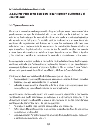32
La Participación Ciudadana y el Control Social
3. La Democracia como base para la participación ciudadana y el
control social
3.1. Tipos de Democracia
Democracia es una forma de organización de grupos de personas, cuya característica
predominante es que la titularidad del poder reside en la totalidad de sus
miembros, haciendo que la toma de decisiones responda a la voluntad colectiva
de los miembros del grupo. En sentido estricto la democracia es una forma de
gobierno, de organización del Estado, en la cual las decisiones colectivas son
adoptadas por el pueblo mediante mecanismos de participación directa o indirecta
que le confieren legitimidad a los representantes. En sentido amplio, democracia
es una forma de convivencia social en la que los miembros son libres e iguales
y las relaciones sociales se establecen de acuerdo a mecanismos contractuales. 
La democracia se define también a partir de la clásica clasificación de las formas de
gobierno realizada por Platón primero y Aristóteles después, en tres tipos básicos:
monarquía (gobierno de uno), aristocracia (gobierno “de los mejores” para Platón),
democracia (gobierno de la multitud para Platón y“de los más”, para Aristóteles).
Clásicamente la democracia ha sido dividida en dos grandes formas: 
*	 Democracia directa: el pueblo reunido en asamblea o consejo, delibera y toma las
decisiones que van a regular la vida en sociedad. 
*	 Indirecta o representativa: el pueblo se limita a elegir representantes para que
estos deliberen y tomen las decisiones, de forma jerárquica. 
Algunos autores también distinguen una tercera categoría intermedia, la democracia
semidirecta, que suele acompañar, atenuándola, a la democracia indirecta. En la
democracia semidirecta el pueblo se expresa directamente en ciertas circunstancias
particulares, básicamente a través de tres mecanismos: 
*	 Plebiscito. El pueblo elige «por sí o por no» sobre una propuesta. 
*	 Referéndum. El pueblo concede o no concede la aprobación final de una norma
(constitución, ley, tratado). 
*	 Iniciativa popular. Por este mecanismo un grupo de ciudadanos puede proponer
la sanción o derogación de una ley. 
 