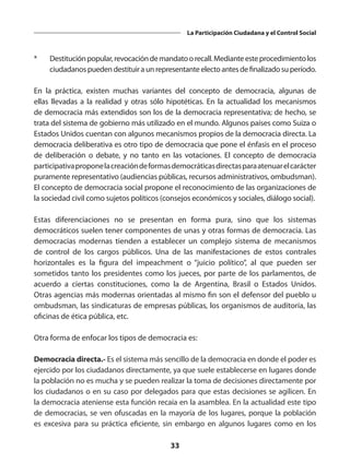 33
La Participación Ciudadana y el Control Social
*	 Destituciónpopular,revocacióndemandatoorecall.Medianteesteprocedimientolos
ciudadanos pueden destituir a un representante electo antes de finalizado su período. 
En la práctica, existen muchas variantes del concepto de democracia, algunas de
ellas llevadas a la realidad y otras sólo hipotéticas. En la actualidad los mecanismos
de democracia más extendidos son los de la democracia representativa; de hecho, se
trata del sistema de gobierno más utilizado en el mundo. Algunos países como Suiza o
Estados Unidos cuentan con algunos mecanismos propios de la democracia directa. La
democracia deliberativa es otro tipo de democracia que pone el énfasis en el proceso
de deliberación o debate, y no tanto en las votaciones. El concepto de democracia
participativaproponelacreacióndeformasdemocráticasdirectasparaatenuarelcarácter
puramente representativo (audiencias públicas, recursos administrativos, ombudsman).
El concepto de democracia social propone el reconocimiento de las organizaciones de
la sociedad civil como sujetos políticos (consejos económicos y sociales, diálogo social).
Estas diferenciaciones no se presentan en forma pura, sino que los sistemas
democráticos suelen tener componentes de unas y otras formas de democracia. Las
democracias modernas tienden a establecer un complejo sistema de mecanismos
de control de los cargos públicos. Una de las manifestaciones de estos contrales
horizontales es la figura del impeachment o “juicio político”, al que pueden ser
sometidos tanto los presidentes como los jueces, por parte de los parlamentos, de
acuerdo a ciertas constituciones, como la de Argentina, Brasil o Estados Unidos.
Otras agencias más modernas orientadas al mismo fin son el defensor del pueblo u
ombudsman, las sindicaturas de empresas públicas, los organismos de auditoría, las
oficinas de ética pública, etc.
Otra forma de enfocar los tipos de democracia es:
Democracia directa.- Es el sistema más sencillo de la democracia en donde el poder es
ejercido por los ciudadanos directamente, ya que suele establecerse en lugares donde
la población no es mucha y se pueden realizar la toma de decisiones directamente por
los ciudadanos o en su caso por delegados para que estas decisiones se agilicen. En
la democracia ateniense esta función recaía en la asamblea. En la actualidad este tipo
de democracias, se ven ofuscadas en la mayoría de los lugares, porque la población
es excesiva para su práctica eficiente, sin embargo en algunos lugares como en los
 