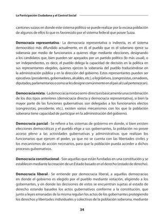 34
La Participación Ciudadana y el Control Social
cantones suizos en donde este sistema político se puede realizar por la escasa población
de algunos de ellos lo que es favorecido por el sistema federal que posee Suiza.
Democracia representativa.-  La democracia representativa o indirecta, es el sistema
democrático más difundido actualmente, en él, el pueblo que es el soberano ejerce su
soberanía por medio de funcionarios a quienes elige mediante elecciones, designando
a los candidatos que, bien pueden ser apoyados por un partido político (lo más usual), o
ser independientes, es decir, el pueblo delega la capacidad de decisión en la política en
sus representantes elegidos, quienes ejercen la soberanía del pueblo traduciéndose en
la administración pública y en la dirección del gobierno. Estos representantes pueden ser
ejecutivos(presidentes,gobernadores,alcaldes,etc.),olegislativos,(congresistas,cenadores,
diputados,parlamentariosocomoselesdesignecomúnmenteenelpaísalcualpertenezcan).
Democraciamixta.- Lademocraciamixtaosemi-directaesbásicamenteunacombinación
de los dos tipos anteriores (democracia directa y democracia representativa), si bien la
mayor parte de las funciones gubernativas son delegadas a los funcionarios electos
(congresistas, presidente, etc.), existen varios mecanismos con los que la población
soberana tiene capacidad de participar en la administración del gobierno.
Democracia parcial.- Se refiere a los sistemas de gobierno en donde, si bien existen
elecciones democráticas y el pueblo elige a sus gobernantes, la población no posee
acceso pleno a las actividades gubernativas y administrativas que realizan los
funcionarios que ejercen el poder, ya que no se cuenta con las libertades civiles y
los mecanismos de acción necesarios, para que la población pueda acceder a dichos
procesos gubernativos.
Democracia constitucional.- Son aquellas que están fundadas en una constitución y se
establecenmediantelacreacióndeunEstadobasadoenelderecho(estadodederecho).
Democracia liberal.-  Se entiende por democracia liberal, a aquellas democracias
en donde el gobierno es elegido por el pueblo mediante votación, eligiendo a los
gobernantes, y en donde las decisiones de estos se encuentran sujetas al estado de
derecho estando basados los actos gubernativos conforme a la constitución, que
junto a leyes emanadas de la misma regulan los actos de los gobernantes protegiendo
los derechos y libertades individuales y colectivas de la población soberana, mediante
 