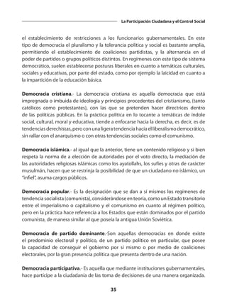 35
La Participación Ciudadana y el Control Social
el establecimiento de restricciones a los funcionarios gubernamentales. En este
tipo de democracia el pluralismo y la tolerancia política y social es bastante amplia,
permitiendo el establecimiento de coaliciones partidistas, y la alternancia en el
poder de partidos o grupos políticos distintos. En regímenes con este tipo de sistema
democrático, suelen establecerse posturas liberales en cuanto a temáticas culturales,
sociales y educativas, por parte del estado, como por ejemplo la laicidad en cuanto a
la impartición de la educación básica.
Democracia cristiana.-  La democracia cristiana es aquella democracia que está
impregnada o imbuida de ideología y principios procedentes del cristianismo, (tanto
católicos como protestantes), con las que se pretenden hacer directrices dentro
de las políticas públicas. En la práctica política en lo tocante a temáticas de índole
social, cultural, moral y educativa, tiende a enfocarse hacia la derecha, es decir, es de
tendenciasderechistas,peroconunaligeratendenciahaciaelliberalismodemocrático,
sin rallar con el anarquismo o con otras tendencias sociales como el comunismo.
Democracia islámica.- al igual que la anterior, tiene un contenido religioso y si bien
respeta la norma de a elección de autoridades por el voto directo, la mediación de
las autoridades religiosas islámicas como los ayatollahs, los sufíes y otras de carácter
musulmán, hacen que se restrinja la posibilidad de que un ciudadano no islámico, un
“infiel”, asuma cargos públicos.
Democracia popular.- Es la designación que se dan a sí mismos los regímenes de
tendencia socialista (comunista), considerándose en teoría, como un Estado transitorio
entre el imperialismo o capitalismo y el comunismo en cuanto al régimen político,
pero en la práctica hace referencia a los Estados que están dominados por el partido
comunista, de manera similar al que poseía la antigua Unión Soviética.
Democracia de partido dominante.-Son aquellas democracias en donde existe
el predominio electoral y político, de un partido político en particular, que posee
la capacidad de conseguir el gobierno por sí mismo o por medio de coaliciones
electorales, por la gran presencia política que presenta dentro de una nación.
Democracia participativa.- Es aquella que mediante instituciones gubernamentales,
hace partícipe a la ciudadanía de las toma de decisiones de una manera organizada.
 