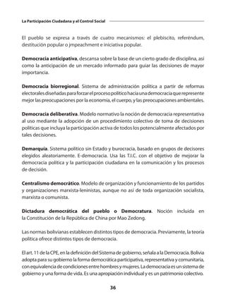 36
La Participación Ciudadana y el Control Social
El pueblo se expresa a través de cuatro mecanismos: el plebiscito, referéndum,
destitución popular o jmpeachment e iniciativa popular.
Democracia anticipativa, descansa sobre la base de un cierto grado de disciplina, así
como la anticipación de un mercado informado para guiar las decisiones de mayor
importancia.
Democracia biorregional. Sistema de administración política a partir de reformas
electoralesdiseñadasparaforzarelprocesopolíticohaciaunademocraciaquerepresente
mejor las preocupaciones por la economía, el cuerpo, y las preocupaciones ambientales.
Democracia deliberativa. Modelo normativo la noción de democracia representativa
al uso mediante la adopción de un procedimiento colectivo de toma de decisiones
políticas que incluya la participación activa de todos los potencialmente afectados por
tales decisiones.
Demarquía. Sistema político sin Estado y burocracia, basado en grupos de decisores
elegidos aleatoriamente. E-democracia. Usa las T.I.C.  con el objetivo de mejorar la
democracia política y la participación ciudadana en la comunicación y los procesos
de decisión.
Centralismo democrático. Modelo de organización y funcionamiento de los partidos
y organizaciones marxista-leninistas, aunque no así de toda organización socialista,
marxista o comunista.
Dictadura democrática del pueblo  o Democratura. Noción incluida en
la Constitución de la República de China por Mao Zedong.
Las normas bolivianas establecen distintos tipos de democracia. Previamente, la teoría
política ofrece distintos tipos de democracia.
Elart.11delaCPE,enladefinicióndelSistemadegobierno,señalaalaDemocracia.Bolivia
adopta para su gobierno la forma democrática participativa, representativa y comunitaria,
conequivalenciadecondicionesentrehombresymujeres.Lademocraciaesunsistemade
gobierno y una forma de vida. Es una apropiación individual y es un patrimonio colectivo.
 