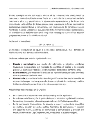 37
La Participación Ciudadana y el Control Social
El otro concepto usado por nuestra CPE es el de la Democracia Intercultural. La
democracia intercultural boliviana se funda en la articulación transformadora de la
democracia directa y participativa, la democracia representativa y la democracia
comunitaria. La República de Bolivia adopta para su gobierno la forma democrática
participativa, representativa y comunitaria, con equivalencia de condiciones entre
hombres y mujeres. Se reconoce que, además de las formas liberales de participación,
las formas directas de tomar decisiones son y serán válidas para el proceso de decisión
y representación en el Estado Plurinacional.
La fórmula empleada es:
DI = DP + DR + DC
Democracia Intercultural es igual a democracia participativa, mas democracia
representativa, mas democracia comunitaria.
La democracia se ejerce de las siguientes formas:
•	 Directa y participativa, por medio del referendo, la Iniciativa Legislativa
Ciudadana, la revocatoria del mandato, la asamblea, el cabildo y la consulta
previa. Las asambleas y cabildos tendrán carácter deliberativo conforme a ley.
•	 Representativa, por medio de la elección de representantes por voto universal,
directo y secreto, conforme a ley.
•	 Comunitaria,pormediodelaelección,designaciónonominacióndeautoridades
representativas por normas y procedimientos propios de las naciones y pueblos
indígena originario campesinos, entre otros, conforme a ley.
Mecanismos de democracia en la CPE son:
•	 En la democracia Representativa, las Elecciones y acción legislativa.
•	 En la democracia Directa y Participativa, Referendo, Iniciativa Legislativa Ciudadana,
Revocatoria de mandato y Consulta previa. Además del Cabildo y Asamblea.
•	 En la democracia Comunitaria, de acuerdo a usos y costumbres: Asamblea
de mallkus, elección de Jacha Mallku, Asamblea de comunarios y elección
del Segunda mayor, Asamblea de comunidad y comunidades y elección del
Mburuvichá Guasú o Capitán grande, etc., de acuerdo al pueblo indígena.
 