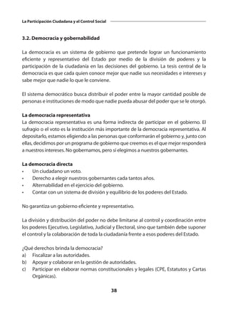 38
La Participación Ciudadana y el Control Social
3.2. Democracia y gobernabilidad
La democracia es un sistema de gobierno que pretende lograr un funcionamiento
eficiente y representativo del Estado por medio de la división de poderes y la
participación de la ciudadanía en las decisiones del gobierno. La tesis central de la
democracia es que cada quien conoce mejor que nadie sus necesidades e intereses y
sabe mejor que nadie lo que le conviene.
El sistema democrático busca distribuir el poder entre la mayor cantidad posible de
personas e instituciones de modo que nadie pueda abusar del poder que se le otorgó.
La democracia representativa
La democracia representativa es una forma indirecta de participar en el gobierno. El
sufragio o el voto es la institución más importante de la democracia representativa. Al
depositarlo, estamos eligiendo a las personas que conformarán el gobierno y, junto con
ellas, decidimos por un programa de gobierno que creemos es el que mejor responderá
a nuestros intereses. No gobernamos, pero sí elegimos a nuestros gobernantes.
La democracia directa
•	 Un ciudadano un voto.
•	 Derecho a elegir nuestros gobernantes cada tantos años.
•	 Alternabilidad en el ejercicio del gobierno.
•	 Contar con un sistema de división y equilibrio de los poderes del Estado.
No garantiza un gobierno eficiente y representativo.
La división y distribución del poder no debe limitarse al control y coordinación entre
los poderes Ejecutivo, Legislativo, Judicial y Electoral, sino que también debe suponer
el control y la colaboración de toda la ciudadanía frente a esos poderes del Estado.
¿Qué derechos brinda la democracia?
a)	 Fiscalizar a las autoridades.
b)	 Apoyar y colaborar en la gestión de autoridades.
c)	 Participar en elaborar normas constitucionales y legales (CPE, Estatutos y Cartas
Orgánicas).
 