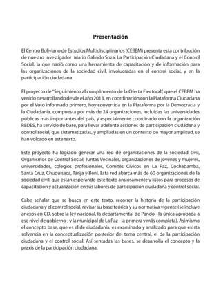 Presentación
El Centro Boliviano de Estudios Multidisciplinarios (CEBEM) presenta esta contribución
de nuestro investigador Mario Galindo Soza, La Participación Ciudadana y el Control
Social, la que nació como una herramienta de capacitación y de información para
las organizaciones de la sociedad civil, involucradas en el control social, y en la
participación ciudadana.
El proyecto de“Seguimiento al cumplimiento de la Oferta Electoral”, que el CEBEM ha
venido desarrollando desde el año 2013, en coordinación con la Plataforma Ciudadana
por el Voto informado primero, hoy convertida en la Plataforma por la Democracia y
la Ciudadanía, compuesta por más de 24 organizaciones, incluidas las universidades
públicas más importantes del país, y especialmente coordinado con la organización
REDES, ha servido de base, para llevar adelante acciones de participación ciudadana y
control social, que sistematizadas, y ampliadas en un contexto de mayor amplitud, se
han volcado en este texto.
Este proyecto ha logrado generar una red de organizaciones de la sociedad civil,
Organismos de Control Social, Juntas Vecinales, organizaciones de jóvenes y mujeres,
universidades, colegios profesionales, Comités Cívicos en La Paz, Cochabamba,
Santa Cruz, Chuquisaca, Tarija y Beni. Esta red abarca más de 60 organizaciones de la
sociedad civil, que están esperando este texto ansiosamente y listos para procesos de
capacitación y actualización en sus labores de participación ciudadana y control social.
Cabe señalar que se busca en este texto, recorrer la historia de la participación
ciudadana y el control social, revisar su base teórica y su normativa vigente (se incluye
anexos en CD, sobre la ley nacional, la departamental de Pando –la única aprobada a
ese nivel de gobierno-, y la municipal de La Paz –la primera y más completa). Asimismo
el concepto base, que es el de ciudadanía, es examinado y analizado para que exista
solvencia en la conceptualización posterior del tema central, el de la participación
ciudadana y el control social. Así sentadas las bases, se desarrolla el concepto y la
praxis de la participación ciudadana.
 
