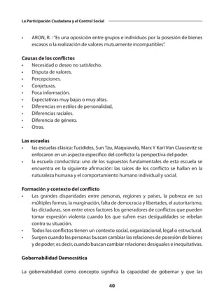40
La Participación Ciudadana y el Control Social
•	 ARON, R. :“Es una oposición entre grupos e individuos por la posesión de bienes
escasos o la realización de valores mutuamente incompatibles”.
Causas de los conflictos
•	 Necesidad o deseo no satisfecho.
•	 Disputa de valores.
•	Percepciones.
•	Conjeturas.
•	 Poca información.
•	 Expectativas muy bajas o muy altas.
•	 Diferencias en estilos de personalidad,
•	 Diferencias raciales.
•	 Diferencia de género.
•	Otras.
Las escuelas
•	 las escuelas clásica: Tucídides, Sun Tzu, Maquiavelo, Marx Y Karl Von Clausevitz se
enfocaron en un aspecto específico del conflicto: la perspectiva del poder.
•	 la escuela conductista: uno de los supuestos fundamentales de esta escuela se
encuentra en la siguiente afirmación: las raíces de los conflicto se hallan en la
naturaleza humana y el comportamiento humano individual y social.
Formación y contexto del conflicto
•	 Las grandes disparidades entre personas, regiones y países, la pobreza en sus
múltiples formas, la marginación, falta de democracia y libertades, el autoritarismo,
las dictaduras, son entre otros factores los generadores de conflictos que pueden
tomar expresión violenta cuando los que sufren esas desigualdades se rebelan
contra su situación.
•	 Todos los conflictos tienen un contexto social, organizacional, legal o estructural.
•	 Surgen cuando las personas buscan cambiar las relaciones de posesión de bienes
y de poder; es decir, cuando buscan cambiar relaciones desiguales e inequitativas.
Gobernabilidad Democrática
La gobernabilidad como concepto significa la capacidad de gobernar y que las
 