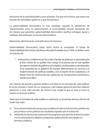 41
La Participación Ciudadana y el Control Social
decisiones de la autoridad política sean acatadas. O lo que es lo mismo, que exista una
relación de autoridad y gobierno, y que ésta perdure.
La gobernabilidad democrática es más compleja, requiere la satisfacción de
requerimientos como la representación, la accountability vertical, horizontal, etc.
De manera que garantizar gobernabilidad democrática significa conseguir apoyo y
satisfacer demandas por consensos democráticos.
Representa administrar las contradicciones de intereses.
Gobernabilidad Democrática como lucha contra la corrupción. El Grupo de
Gobernabilidad del Instituto del Banco Mundial (fundado hacia 1994), la define como
el conjunto de:
	 “… instituciones y tradiciones por las cuales el poder de gobernar es ejecutado para
el bien común de un pueblo. Esto incluye (i) el proceso por el cual aquellos
que ejercen el poder de gobernar son elegidos, monitoreados y reemplazados,
(ii) la capacidad de un gobierno de manejar efectivamente sus recursos y la
implementación de políticas estables, y (iii) el respeto de los ciudadanos y el
Estado hacia las instituciones que gobiernan las transacciones económicas y
sociales para ellos.”
Los sistemas de gestión y gerente público se fundan en el concepto de valor público.
El sector privado a través de sus empresas y del trabajo gerencial permiten obtener
ganancias y crear valor privado. De manera muy simple lo que se trata es hacer lo
mismo en el sector público.
Dado que el concepto de valor público es abstracto, se presentan diversas formas de
medir este valor:
1)	 Unaeslateoríadelademocraciaqueestableceelvalorenfuncióndelasatisfacción
que produce en los políticos los resultados logrados por la institución.
2)	 Utilizando las técnicas de evaluación de programas que permite al directivo saber
si se ha alcanzado los objetivos propuestos políticamente, pero fijados en 	
términos analíticos.
 