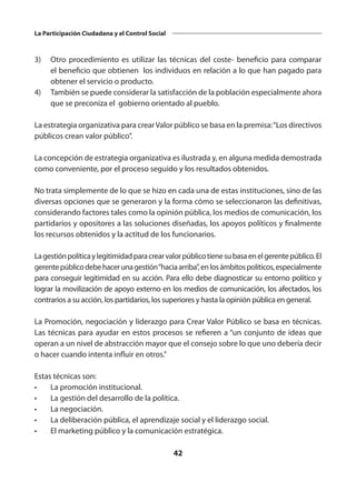 42
La Participación Ciudadana y el Control Social
3)	 Otro procedimiento es utilizar las técnicas del coste- beneficio para comparar
el beneficio que obtienen los individuos en relación a lo que han pagado para
obtener el servicio o producto.
4)	 También se puede considerar la satisfacción de la población especialmente ahora
que se preconiza el gobierno orientado al pueblo.
La estrategia organizativa para crearValor público se basa en la premisa:“Los directivos
públicos crean valor público”.
La concepción de estrategia organizativa es ilustrada y, en alguna medida demostrada
como conveniente, por el proceso seguido y los resultados obtenidos.
No trata simplemente de lo que se hizo en cada una de estas instituciones, sino de las
diversas opciones que se generaron y la forma cómo se seleccionaron las definitivas,
considerando factores tales como la opinión pública, los medios de comunicación, los
partidarios y opositores a las soluciones diseñadas, los apoyos políticos y finalmente
los recursos obtenidos y la actitud de los funcionarios.
Lagestiónpolíticaylegitimidadparacrearvalorpúblicotienesubasaenelgerentepúblico.El
gerentepúblicodebehacerunagestión“haciaarriba”,enlosámbitospolíticos,especialmente
para conseguir legitimidad en su acción. Para ello debe diagnosticar su entorno político y
lograr la movilización de apoyo externo en los medios de comunicación, los afectados, los
contrarios a su acción, los partidarios, los superiores y hasta la opinión pública en general.
La Promoción, negociación y liderazgo para Crear Valor Público se basa en técnicas.
Las técnicas para ayudar en estos procesos se refieren a “un conjunto de ideas que
operan a un nivel de abstracción mayor que el consejo sobre lo que uno debería decir
o hacer cuando intenta influir en otros.”
Estas técnicas son:
•	 La promoción institucional.
•	 La gestión del desarrollo de la política.
•	 La negociación.
•	 La deliberación pública, el aprendizaje social y el liderazgo social.
•	 El marketing público y la comunicación estratégica.
 