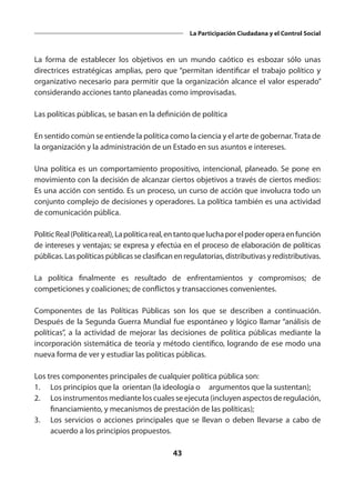 43
La Participación Ciudadana y el Control Social
La forma de establecer los objetivos en un mundo caótico es esbozar sólo unas
directrices estratégicas amplias, pero que “permitan identificar el trabajo político y
organizativo necesario para permitir que la organización alcance el valor esperado”
considerando acciones tanto planeadas como improvisadas.
Las políticas públicas, se basan en la definición de política
 
En sentido común se entiende la política como la ciencia y el arte de gobernar.Trata de
la organización y la administración de un Estado en sus asuntos e intereses.
Una política es un comportamiento propositivo, intencional, planeado. Se pone en
movimiento con la decisión de alcanzar ciertos objetivos a través de ciertos medios:
Es una acción con sentido. Es un proceso, un curso de acción que involucra todo un
conjunto complejo de decisiones y operadores. La política también es una actividad
de comunicación pública.
PoliticReal(Políticareal),Lapolíticareal,entantoqueluchaporelpoderoperaenfunción
de intereses y ventajas; se expresa y efectúa en el proceso de elaboración de políticas
públicas. Las políticas públicas se clasifican en regulatorias, distributivas y redistributivas.
La política finalmente es resultado de enfrentamientos y compromisos; de
competiciones y coaliciones; de conflictos y transacciones convenientes.
Componentes de las Políticas Públicas son los que se describen a continuación.
Después de la Segunda Guerra Mundial fue espontáneo y lógico llamar “análisis de
políticas”, a la actividad de mejorar las decisiones de política públicas mediante la
incorporación sistemática de teoría y método científico, logrando de ese modo una
nueva forma de ver y estudiar las políticas públicas.
Los tres componentes principales de cualquier política pública son:
1.	 Los principios que la  orientan (la ideología o 	 argumentos que la sustentan);
2.	 Los instrumentos mediante los cuales se ejecuta (incluyen aspectos de regulación,
financiamiento, y mecanismos de prestación de las políticas);
3.	 Los servicios o acciones principales que se llevan o deben llevarse a cabo de
acuerdo a los principios propuestos.
 