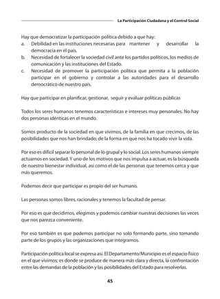 45
La Participación Ciudadana y el Control Social
Hay que democratizar la participación política debido a que hay:
a.	 Debilidad en las instituciones necesarias para 	 mantener y desarrollar la
democracia en el país.
b.	 Necesidad de fortalecer la sociedad civil ante los partidos políticos, los medios de
comunicación y las instituciones del Estado.
c.	 Necesidad de promover la participación política que permita a la población
participar en el gobierno y controlar a las autoridades para el desarrollo
democrático de nuestro país.
Hay que participar en planificar, gestionar, seguir y evaluar políticas públicas
Todos los seres humanos tenemos características e intereses muy personales. No hay
dos personas idénticas en el mundo.
Somos producto de la sociedad en que vivimos, de la familia en que crecimos, de las
posibilidades que nos han brindado; de la forma en que nos ha tocado vivir la vida.
Por eso es difícil separar lo personal de lo grupal y lo social. Los seres humanos siempre
actuamos en sociedad. Y uno de los motivos que nos impulsa a actuar, es la búsqueda
de nuestro bienestar individual, así como el de las personas que tenemos cerca y que
más queremos.
Podemos decir que participar es propio del ser humano.
Las personas somos libres, racionales y tenemos la facultad de pensar.
Por eso es que decidimos, elegimos y podemos cambiar nuestras decisiones las veces
que nos parezca conveniente.
Por eso también es que podemos participar no solo formando parte, sino tomando
parte de los grupos y las organizaciones que integramos.
Participación política local se expresa así. El Departamento/Municipio es el espacio físico
en el que vivimos; es donde se produce de manera más clara y directa, la confrontación
entre las demandas de la población y las posibilidades del Estado para resolverlas.
 
