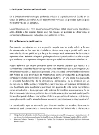 46
La Participación Ciudadana y el Control Social
En el Departamento/Municipio podemos articular a la población y al Estado en las
tareas de planear, gestionar, hacer seguimiento y evaluar las políticas públicas para
mejorar la vida de las personas.
La participación en el nivel departamental/municipal cobró importancia los últimos
años, debido a los escasos logros que han tenido las políticas de desarrollar, al
concentrarse los recursos y el poder en el gobierno central.
3.3. La Democracia participativa
Democracia participativa  es una expresión amplia que se suele referir a formas
de  democracia  en las que los  ciudadanos  tienen una mayor participación en la
toma de decisiones políticas que la que les otorga tradicionalmente la  democracia
representativa. La democracia participativa permite una participación ciudadana mayor
que en democracia representativa pero menor que en la llamada democracia directa.
Puede definirse con mayor precisión como un modelo político que facilita a la
ciudadaníasucapacidaddeasociarseyorganizarsedetalmodoquepuedanejerceruna
influencia directa en las decisiones públicas. En la actualidad se manifiesta usualmente
por medio de una diversidad de mecanismos, como presupuestos participativos,
consejos vecinales o comunales o consultas populares2
 . En una etapa más avanzada,
el proyecto fundamental de la democracia participativa es la creación de un
mecanismo de deliberaciones mediante el cual el pueblo, con su propia participación,
esté habilitado para manifestarse por igual con puntos de vista tanto mayoritarios
como minoritarios ... Sin negar que todo sistema democrático eventualmente ha de
descansar en decisiones mayoritarias, los mecanismos o instituciones de participación
tienen el propósito de hacer hincapié en el pleno respeto a las minorías, sus opiniones y
su amplia manifestación a través de un mecanismo participativo e institucionalizado3
.
La participación que se desarrolla por diversos medios en muchas democracias
modernas está comenzando a consolidarse dentro del ámbito de la democracia
2	 Welp, Yanina; Schneider, Cecilia Diseños Institucionales y (des)equilibrios de poder: las instituciones de
participación ciudadana en disputa. Revista Mexicana de Ciencias Políticas y Sociales. México. 2015.
3	 Martínez-Solanas, Gerardo E.  Gobierno del Pueblo: Opción para un Nuevo Siglo  Ediciones Universal,
México. 1997.
 