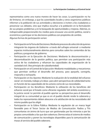 47
La Participación Ciudadana y el Control Social
representativa como una nueva manera de hacer las cosas. La participación no ha
de limitarse, sin embargo, a que las autoridades locales y otros organismos públicos
informen a la población de sus actividades y decisiones o inviten a los ciudadanos a
presenciar sus debates, sino que implica escuchar a la población en la formulación
de sus propios problemas y en la búsqueda de oportunidades y mejoras. Además, es
indispensable proporcionarles los medios para encauzar una acción política, social o
económica y participar en las decisiones públicas con propósitos de cambio.
Algunas formas de participación serían:
•	 ParticipaciónenlaTomadeDecisiones:Medianteprocesosdeseleccióndequienes
integrarán los órganos de Gobierno -a través del sufragio universal- o mediante
espacios institucionalmente abiertos para consultas sobre los contenidos de las
políticas y programas de gobierno.
•	 Participación en la Ejecución de Decisiones: Mediante la desconcentración y
descentralización de la gestión política, que permitan una participación más
activa de los ciudadanos y refuercen las capacidades de organización de la
sociedad civil. (Vea principio de subsidiariedad)
•	 Participación en el Control de la Ejecución: Mediante modalidades y mecanismos
que permitan verificar el desarrollo del proceso, para apoyarlo, corregirlo,
mejorarlo o rechazarlo.
•	 Participación en los Aportes: Mediante la evaluación de la totalidad del esfuerzo
social -en moneda, trabajo y/o ideas- para abrir perspectivas de solidaridad tanto
en función de las capacidades de los actores como de sus necesidades.
•	 Participación en los Beneficios: Mediante la utilización de los beneficios del
esfuerzo social por el Estado como eficiente regulador del ámbito económico y
la justicia social. Le permite al pueblo aportar su perspectiva para el desarrollo
integral de su comunidad ya que es en el pueblo donde reside la soberanía y
todos los representantes deben abocarse a la satisfacción de las necesidades del
mismo pueblo que los eligió
•	 Participación en la Esfera Pública: Mediante la regulación de un marco legal
favorable para el Tercer Sector de Medios de Comunicación. Radios y TVs
comunitarias sin ánimo de lucro que son gestionadas por las minorías o por las
propias comunidades a las que dan cobertura. Democratiza el sistema de medios
de comunicación y ponen las tecnologías disponibles para la comunicación de
masas al servicio del pueblo soberano.
 