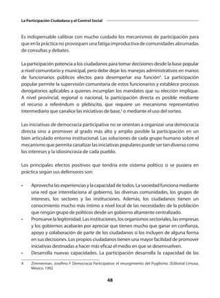 48
La Participación Ciudadana y el Control Social
Es indispensable calibrar con mucho cuidado los mecanismos de participación para
que en la práctica no provoquen una fatiga improductiva de comunidades abrumadas
de consultas y debates.
La participación potencia a los ciudadanos para tomar decisiones desde la base popular
a nivel comunitario y municipal, pero debe dejar los manejos administrativos en manos
de funcionarios públicos electos para desempeñar esa función4
.  La participación
popular permite la supervisión comunitaria de estos funcionarios y establece procesos
derogatorios aplicables a quienes incumplan los mandatos que su elección implique.
A nivel provincial, regional o nacional, la participación directa es posible mediante
el recurso a  referéndum  o  plebiscito, que requiere un mecanismo representativo
intermediario que canalice las iniciativas de base,2
 o mediante el uso del sorteo.
Las iniciativas de democracia participativa no se orientan a organizar una democracia
directa sino a promover al grado más alto y amplio posible la participación en un
bien articulado entorno institucional. Las soluciones de cada grupo humano sobre el
mecanismo que permita canalizar las iniciativas populares puede ser tan diverso como
los intereses y la idiosincrasia de cada pueblo.
Los principales efectos positivos que tendría este sistema político si se pusiera en
práctica según sus defensores son:
•	 Aprovecha las experiencias y la capacidad de todos. La sociedad funciona mediante
una red que interrelaciona al gobierno, las diversas comunidades, los grupos de
intereses, los sectores y las instituciones. Además, los ciudadanos tienen un
conocimiento mucho más íntimo a nivel local de las necesidades de la población
que ningún grupo de políticos desde un gobierno altamente centralizado.
•	 Promueve la legitimidad. Las instituciones, los organismos sectoriales, las empresas
y los gobiernos acabarán por apreciar que tienen mucho que ganar en confianza,
apoyo y colaboración de parte de los ciudadanos si los incluyen de alguna forma
en sus decisiones. Los propios ciudadanos tienen una mayor facilidad de promover
iniciativas destinadas a hacer más eficaz el medio en que se desenvuelven.
•	 Desarrolla nuevas capacidades. La participación desarrolla la capacidad de las
4	 Zimmerman, Josefino F Democracia Participativa: el resurgimiento del Pugilismo. (Editorial Limusa,
México. 1992
 