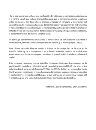 De la misma manera, se hace una explicación del objeto de la participación ciudadana
y el control social, que es la gestión pública, para que se comprenda, donde se aplican
estos elementos. Con todo ello se ingresa a trabajar el concepto y los medios del
control social, Se realiza una tipología del control social y se recorren los instrumentos
y herramientas del control social, de la manera más práctica posible, de tal manera que
el texto sirva a las organizaciones de la sociedad civil, que participan del control social,
a aplicar las mismas de manera simple y clara.
Se concluye comentando y analizando la ley nacional de participación ciudadana y
control social, la departamental disponible (de Pando), y la municipal (de La Paz).
Una última parte del libro se dedica a hablar de la corrupción, de la ética en la
función pública y de la transparencia en el Estado. Con ello, se cierra un análisis que
consideramos es bastante completo, relativa a la participación ciudadana y al control
social.
Este texto era necesario, porque actualiza conceptos, lecturas e instrumentos de la
participación ciudadana y el control social. Las publicaciones del CLAD y de otros entes
relacionados al tema, desde los años 1970’s a los 1990’s, debían ser remozados; Nuria
Cunill y notros expertos en el tema, han revisado varios de sus conceptos y propuestas
y eso también es recogido en el libro, por lo que se trata de un aporte muy valioso, útil
y proactivo, para una sociedad civil ¡sedienta de democracia participativa.
Plataforma por la Democracia y la Ciudadanía
 