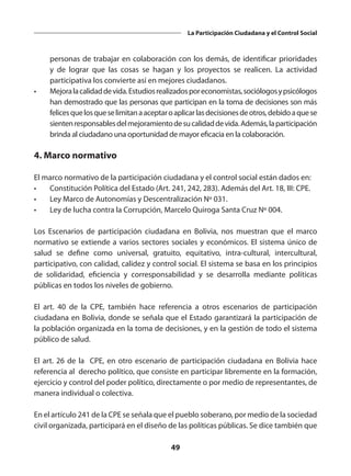 49
La Participación Ciudadana y el Control Social
personas de trabajar en colaboración con los demás, de identificar prioridades
y de lograr que las cosas se hagan y los proyectos se realicen. La actividad
participativa los convierte así en mejores ciudadanos.
•	 Mejoralacalidaddevida.Estudiosrealizadosporeconomistas,sociólogosypsicólogos
han demostrado que las personas que participan en la toma de decisiones son más
felicesquelosqueselimitanaaceptaroaplicarlasdecisionesdeotros,debidoaquese
sientenresponsablesdelmejoramientodesucalidaddevida.Además,laparticipación
brinda al ciudadano una oportunidad de mayor eficacia en la colaboración.
4. Marco normativo
El marco normativo de la participación ciudadana y el control social están dados en:
•	 Constitución Política del Estado (Art. 241, 242, 283). Además del Art. 18, III: CPE.
•	 Ley Marco de Autonomías y Descentralización Nº 031.
•	 Ley de lucha contra la Corrupción, Marcelo Quiroga Santa Cruz Nº 004.
Los Escenarios de participación ciudadana en Bolivia, nos muestran que el marco
normativo se extiende a varios sectores sociales y económicos. El sistema único de
salud se define como universal, gratuito, equitativo, intra-cultural, intercultural,
participativo, con calidad, calidez y control social. El sistema se basa en los principios
de solidaridad, eficiencia y corresponsabilidad y se desarrolla mediante políticas
públicas en todos los niveles de gobierno.
El art. 40 de la CPE, también hace referencia a otros escenarios de participación
ciudadana en Bolivia, donde se señala que el Estado garantizará la participación de
la población organizada en la toma de decisiones, y en la gestión de todo el sistema
público de salud.
El art. 26 de la CPE, en otro escenario de participación ciudadana en Bolivia hace
referencia al derecho político, que consiste en participar libremente en la formación,
ejercicio y control del poder político, directamente o por medio de representantes, de
manera individual o colectiva.
En el artículo 241 de la CPE se señala que el pueblo soberano, por medio de la sociedad
civil organizada, participará en el diseño de las políticas públicas. Se dice también que
 
