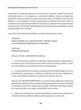 50
La Participación Ciudadana y el Control Social
la sociedad civil organizada ejercerá el control social a la gestión pública en todos los
niveles del Estado, y a las empresas e instituciones públicas, mixtas y privadas que
administren recursos fiscales. Que ejercerá control social a la calidad de los servicios
públicos. La Ley establecerá el marco general para el ejercicio del control social. La
sociedad civil se organizará para definir la estructura y composición de la participación
y control social. Las entidades del Estado generarán espacios de participación y control
social por parte de la sociedad.
La Ley Marco de Autonomías le dedica un Titulo y dos capítulos al tema:
	 TÍTULO VIII
	 MARCO GENERAL DE LA PARTICIPACIÓN Y CONTROL SOCIAL
	 EN LAS ENTIDADES TERRITORIALES AUTÓNOMAS
	 CAPÍTULO I
	 PARTICIPACIÓN SOCIAL
	 Artículo 138. (DE LA PARTICIPACIÓN SOCIAL).
	 I.	 La normativa de los gobiernos autónomos debe garantizar la participación y
el control social, sin discriminación de orden social, económico, político u otros,
de conformidad a las previsiones de la ley correspondiente.
	 II.	 La participación social se aplica a la elaboración de políticas públicas, como a
la planificación, seguimiento y evaluación, mediante mecanismos establecidos y
los que desarrollen los gobiernos autónomos en el marco de la ley.
	 Artículo 139. (GESTIÓN PARTICIPATIVA). Las normas de los gobiernos autónomos
deberángarantizarlaexistenciayvigenciadeespaciosdeparticipaciónciudadana
y la apertura de canales o espacios para recoger y atender las demandas sociales
en la gestión pública a su cargo, considerando como mínimo:
	 1.	 Espacios de participación social en la planificación, seguimiento, evaluación y
control social de las políticas públicas, planes, programas y proyectos.
 