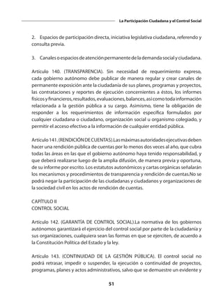 51
La Participación Ciudadana y el Control Social
	 2.	 Espacios de participación directa, iniciativa legislativa ciudadana, referendo y
consulta previa.
	 3.	 Canalesoespaciosdeatenciónpermanentedelademandasocialyciudadana.
	 Artículo 140. (TRANSPARENCIA). Sin necesidad de requerimiento expreso,
cada gobierno autónomo debe publicar de manera regular y crear canales de
permanente exposición ante la ciudadanía de sus planes, programas y proyectos,
las contrataciones y reportes de ejecución concernientes a éstos, los informes
físicosyfinancieros,resultados,evaluaciones,balances,asícomotodainformación
relacionada a la gestión pública a su cargo. Asimismo, tiene la obligación de
responder a los requerimientos de información específica formulados por
cualquier ciudadana o ciudadano, organización social u organismo colegiado, y
permitir el acceso efectivo a la información de cualquier entidad pública.
	 Artículo141.(RENDICIÓNDECUENTAS).Lasmáximasautoridadesejecutivasdeben
hacer una rendición pública de cuentas por lo menos dos veces al año, que cubra
todas las áreas en las que el gobierno autónomo haya tenido responsabilidad, y
que deberá realizarse luego de la amplia difusión, de manera previa y oportuna,
de su informe por escrito. Los estatutos autonómicos y cartas orgánicas señalarán
los mecanismos y procedimientos de transparencia y rendición de cuentas.No se
podrá negar la participación de las ciudadanas y ciudadanos y organizaciones de
la sociedad civil en los actos de rendición de cuentas.
	 CAPÍTULO II
	 CONTROL SOCIAL
	 Artículo 142. (GARANTÍA DE CONTROL SOCIAL).La normativa de los gobiernos
autónomos garantizará el ejercicio del control social por parte de la ciudadanía y
sus organizaciones, cualquiera sean las formas en que se ejerciten, de acuerdo a
la Constitución Política del Estado y la ley.
	 Artículo 143. (CONTINUIDAD DE LA GESTIÓN PÚBLICA). El control social no
podrá retrasar, impedir o suspender, la ejecución o continuidad de proyectos,
programas, planes y actos administrativos, salvo que se demuestre un evidente y
 
