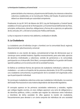 52
La Participación Ciudadana y el Control Social
potencial daño a los intereses y al patrimonio del Estado y los intereses o derechos
colectivos establecidos en la Constitución Política del Estado. El potencial daño
deberá ser determinado por autoridad competente.
Finalmente, la Ley Nº 3415 de febrero de 2013, Ley de Participación y Control Social,
establece el marco general de la Participación y el Control Social definiendo los fines,
principios, atribuciones, derechos, obligaciones y formas de su ejercicio, en aplicación
de los artículos 241 y 242 de la Constitución Política del Estado.
La ley es expuesta in extenso más adelante y analizada en detalle.
5. La Ciudadanía
La ciudadanía une al individuo (mujer u hombre) con la comunidad (local, regional,
departamental, (pluri)nacional y universal.
Ciudadanía es una noción de época, consubstancial al tipo de democracia que se
construye como sentido histórico. Significa reconocimiento, pero ante todo, ejercicio
de derechos (individuales y colectivos), sentido de pertenencia a la comunidad,
participación en el desarrollo (Vivir Bien), corresponsabilidad en la gestión del Estado
(gestión pública) y en la construcción de la sociedad humana.
En Bolivia se combinan formas de ejercicio de ciudadanía: individual y colectiva. Un
ciudadano = un voto es el espíritu de los procesos electorales. En la CPE se privilegia
una ciudadanía comunitarista, la participación de la sociedad civil organizada antes
que la participación individual.
Se construyen ciudadanías colectivas antes que ciudadanías individuales. Los avances
del Estado Plurinacional en esta materia dependerán del desarrollo legislativo.
El concepto aparece en las primeras sociedades  sedentarias  y  estatales, regidas
por códigos legales escritos, en esos códigos aparecen una serie de obligaciones y
de derechos políticos, civiles y sociales que regulan las relaciones entre individuos
y miembros de dicha sociedad. En ellos aparece la noción de ciudadanía,
frecuentemente para denotar a un cierto conjunto de individuos de una sociedad
 