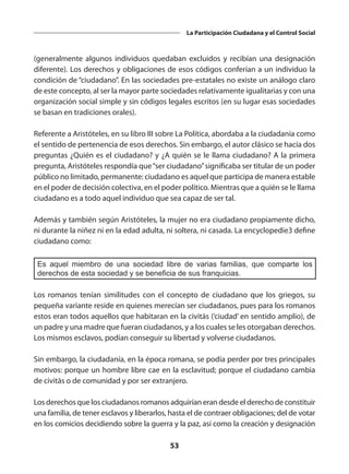 53
La Participación Ciudadana y el Control Social
(generalmente algunos individuos quedaban excluidos y recibían una designación
diferente). Los derechos y obligaciones de esos códigos conferían a un individuo la
condición de “ciudadano”. En las sociedades pre-estatales no existe un análogo claro
de este concepto, al ser la mayor parte sociedades relativamente igualitarias y con una
organización social simple y sin códigos legales escritos (en su lugar esas sociedades
se basan en tradiciones orales).
Referente a Aristóteles, en su libro III sobre La Política, abordaba a la ciudadanía como
el sentido de pertenencia de esos derechos. Sin embargo, el autor clásico se hacía dos
preguntas ¿Quién es el ciudadano? y ¿A quién se le llama ciudadano? A la primera
pregunta, Aristóteles respondía que“ser ciudadano”significaba ser titular de un poder
público no limitado, permanente: ciudadano es aquel que participa de manera estable
en el poder de decisión colectiva, en el poder político. Mientras que a quién se le llama
ciudadano es a todo aquel individuo que sea capaz de ser tal.
Además y también según Aristóteles, la mujer no era ciudadano propiamente dicho,
ni durante la niñez ni en la edad adulta, ni soltera, ni casada. La encyclopedie3 define
ciudadano como:
Es aquel miembro de una sociedad libre de varias familias, que comparte los
derechos de esta sociedad y se beneficia de sus franquicias.
Los  romanos  tenían similitudes con el concepto de ciudadano que los griegos, su
pequeña variante reside en quienes merecían ser ciudadanos, pues para los romanos
estos eran todos aquellos que habitaran en la civitās (‘ciudad’ en sentido amplio), de
un padre y una madre que fueran ciudadanos, y a los cuales se les otorgaban derechos.
Los mismos esclavos, podían conseguir su libertad y volverse ciudadanos.
Sin embargo, la ciudadanía, en la época romana, se podía perder por tres principales
motivos: porque un hombre libre cae en la esclavitud; porque el ciudadano cambia
de civitās o de comunidad y por ser extranjero.
Los derechos que los ciudadanos romanos adquirían eran desde el derecho de constituir
una familia, de tener esclavos y liberarlos, hasta el de contraer obligaciones; del de votar
en los comicios decidiendo sobre la guerra y la paz, así como la creación y designación
 