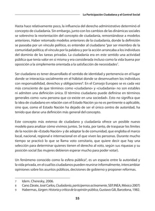55
La Participación Ciudadana y el Control Social
Hasta hace relativamente poco, la influencia del derecho administrativo determinó el
concepto de ciudadanía. Sin embargo, junto con los cambios de las dinámicas sociales
se sobrevino la reorientación del concepto de ciudadanía, remontándose a modelos
anteriores. Haber retomado modelos anteriores de la ciudadanía, donde la definición
se paseaba por un vínculo político, es entender al ciudadano “por ser miembro de la
comunidad política; el vínculo por la palabra y por la acción arrancaba a los individuos
del dominio de las tareas privadas. La ciudadanía era en este sentido una actividad
pública que tenía valor en sí misma y era considerada incluso como la vida buena por
oposición a la simplemente orientada a la satisfacción de necesidades7
.
Ser ciudadano es tener desarrollado el sentido de identidad y pertenencia en el lugar
donde se interactúa socialmente en el hábitat donde se desenvuelven los individuos
con responsabilidad, derechos y obligaciones8
. En el Consejo Europeo se es cada vez
más consciente de que términos como «ciudadano» y «ciudadanía» no son estables
ni admiten una definición única. El término ciudadano puede definirse en términos
generales como «una persona que co-existe en una sociedad». Esto no significa que
la idea de ciudadano en relación con el Estado Nación ya no es pertinente o aplicable,
sino que, como el Estado Nación ha dejado de ser el único centro de autoridad, ha
tenido que darse una definición más general del concepto.
Este concepto más extenso de ciudadano y ciudadanía ofrece un posible nuevo
modelo para analizar cómo vivimos juntos. Se trata, por tanto, de traspasar los límites
de la noción de «Estado Nación» y de adoptar la de comunidad, que engloba el marco
local, nacional, regional e internacional en el que viven las personas. Durante mucho
tiempo se practicó lo que se llama voto censitario, que quiere decir que hay una
selección para determinar quienes tienen el derecho al voto, según sus riquezas y su
posición social (las mujeres debieron esperar mucho para poder votar).
Un fenómeno conocido como la esfera pública9
, es un espacio entre la autoridad y
la vida privada, en el cual los ciudadanos pueden reunirse informalmente, intercambiar
opiniones sobre los asuntos públicos, decisiones de gobierno y proponer reformas.
7	 Idem. Cheresky, 2006.
8	 CanoZárate,JoséCarlos, Ciudadanía,participemosactivamente,SEP,INEA,México2007)
9	 Habermas, Jürgen: Historiaycríticadelaopiniónpública, Gustavo Gili, Barcelona, 1982.
 