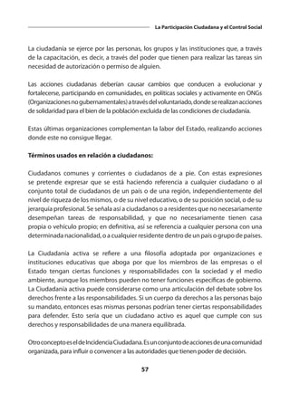 57
La Participación Ciudadana y el Control Social
La ciudadanía se ejerce por las personas, los grupos y las instituciones que, a través
de la capacitación, es decir, a través del poder que tienen para realizar las tareas sin
necesidad de autorización o permiso de alguien.
Las  acciones ciudadanas  deberían causar cambios que conducen a evolucionar y
fortalecerse, participando en comunidades, en políticas sociales y activamente en ONGs
(Organizacionesnogubernamentales)atravésdelvoluntariado,dondeserealizanacciones
de solidaridad para el bien de la población excluida de las condiciones de ciudadanía.
Estas últimas organizaciones complementan la labor del Estado, realizando acciones
donde este no consigue llegar.
Términos usados en relación a ciudadanos:
Ciudadanos comunes y corrientes o ciudadanos de a pie. Con estas expresiones
se pretende expresar que se está haciendo referencia a cualquier ciudadano o al
conjunto total de ciudadanos de un país o de una región, independientemente del
nivel de riqueza de los mismos, o de su nivel educativo, o de su posición social, o de su
jerarquía profesional. Se señala así a ciudadanos o a residentes que no necesariamente
desempeñan tareas de responsabilidad, y que no necesariamente tienen casa
propia o vehículo propio; en definitiva, así se referencia a cualquier persona con una
determinada nacionalidad, o a cualquier residente dentro de un país o grupo de países.
La Ciudadanía activa se refiere a una filosofía adoptada por organizaciones e
instituciones educativas que aboga por que los miembros de las empresas o el
Estado tengan ciertas funciones y  responsabilidades  con la  sociedad  y el  medio
ambiente, aunque los miembros pueden no tener funciones específicas de gobierno.
La Ciudadanía activa puede considerarse como una articulación del debate sobre los
derechos frente a las responsabilidades. Si un cuerpo da derechos a las personas bajo
su mandato, entonces esas mismas personas podrían tener ciertas responsabilidades
para defender. Esto sería que un ciudadano activo es aquel que cumple con sus
derechos y responsabilidades de una manera equilibrada.
OtroconceptoeseldeIncidenciaCiudadana.Esunconjuntodeaccionesdeunacomunidad
organizada, para influir o convencer a las autoridades que tienen poder de decisión.
 