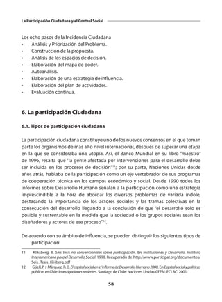 58
La Participación Ciudadana y el Control Social
Los ocho pasos de la Incidencia Ciudadana
•	 Análisis y Priorización del Problema.
•	 Construcción de la propuesta.
•	 Análisis de los espacios de decisión.
•	 Elaboración del mapa de poder.
•	Autoanálisis.
•	 Elaboración de una estrategia de influencia.
•	 Elaboración del plan de actividades.
•	 Evaluación contínua.
6. La participación Ciudadana
6.1. Tipos de participación ciudadana
La participación ciudadana constituye uno de los nuevos consensos en el que toman
parte los organismos de más alto nivel internacional, después de superar una etapa
en la que se consideraba una utopía. Así, el Banco Mundial en su libro “maestro”
de 1996, resalta que “la gente afectada por intervenciones para el desarrollo debe
ser incluida en los procesos de decisión”11
; por su parte, Naciones Unidas desde
años atrás, hablaba de la participación como un eje vertebrador de sus programas
de cooperación técnica en los campos económico y social. Desde 1990 todos los
informes sobre Desarrollo Humano señalan a la participación como una estrategia
imprescindible a la hora de abordar los diversos problemas de variada índole,
destacando la importancia de los actores sociales y las tramas colectivas en la
consecución del desarrollo llegando a la conclusión de que “el desarrollo sólo es
posible y sustentable en la medida que la sociedad o los grupos sociales sean los
diseñadores y actores de ese proceso”12
.
De acuerdo con su ámbito de influencia, se pueden distinguir los siguientes tipos de
participación:
11	 Kliksberg, B. Seis tesis no convencionales sobre participación. En Instituciones y Desarrollo. Instituto
InteramericanoparaelDesarrolloSocial. 1998. Recuperado de http://www.participar.org/documentos/
Seis_Tesis_Klisberg.pdf
12	 Güell, P. y Márquez, R. (). ElcapitalsocialenelInformedeDesarrolloHumano2000. En Capitalsocialypolíticas
públicasenChile.Investigacionesrecientes. Santiago de Chile: Naciones Unidas-CEPAL-ECLAC. 2001.
 