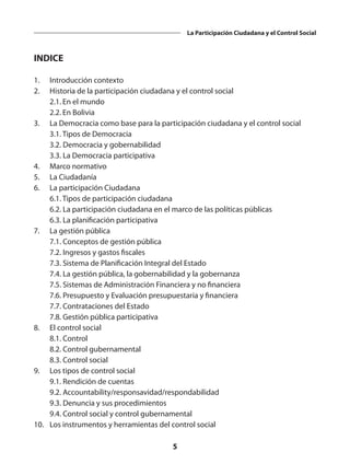 5
La Participación Ciudadana y el Control Social
INDICE
1.	 Introducción contexto
2.	 Historia de la participación ciudadana y el control social
	 2.1.	En el mundo
	 2.2.	En Bolivia
3.	 La Democracia como base para la participación ciudadana y el control social
	 3.1. Tipos de Democracia
	 3.2. Democracia y gobernabilidad
	 3.3. La Democracia participativa
4.	 Marco normativo
5.	 La Ciudadanía
6.	 La participación Ciudadana
	 6.1. Tipos de participación ciudadana
	 6.2. La participación ciudadana en el marco de las políticas públicas
	 6.3. La planificación participativa
7.	 La gestión pública
	 7.1. Conceptos de gestión pública
	 7.2. Ingresos y gastos fiscales
	 7.3. Sistema de Planificación Integral del Estado
	 7.4. La gestión pública, la gobernabilidad y la gobernanza
	 7.5. Sistemas de Administración Financiera y no financiera
	 7.6. Presupuesto y Evaluación presupuestaria y financiera
	 7.7. Contrataciones del Estado
	 7.8. Gestión pública participativa
8.	 El control social
	 8.1. Control
	 8.2. Control gubernamental
	 8.3. Control social
9.	 Los tipos de control social
	 9.1. Rendición de cuentas
	 9.2. Accountability/responsavidad/respondabilidad
	 9.3. Denuncia y sus procedimientos
	 9.4. Control social y control gubernamental
10.	 Los instrumentos y herramientas del control social
 