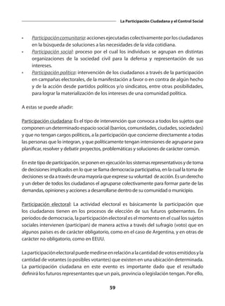 59
La Participación Ciudadana y el Control Social
•	 Participacióncomunitaria:accionesejecutadascolectivamenteporlosciudadanos
en la búsqueda de soluciones a las necesidades de la vida cotidiana.
•	 Participación social: proceso por el cual los individuos se agrupan en distintas
organizaciones de la sociedad civil para la defensa y representación de sus
intereses.
•	 Participación política: intervención de los ciudadanos a través de la participación
en campañas electorales, de la manifestación a favor o en contra de algún hecho
y de la acción desde partidos políticos y/o sindicatos, entre otras posibilidades,
para lograr la materialización de los intereses de una comunidad política.
A estas se puede añadir:
Participación ciudadana: Es el tipo de intervención que convoca a todos los sujetos que
componen un determinado espacio social (barrios, comunidades, ciudades, sociedades)
y que no tengan cargos políticos, a la participación que concierne directamente a todas
las personas que lo integran, y que políticamente tengan intensiones de agruparse para
planificar, resolver y debatir proyectos, problemáticas y soluciones de carácter común.
En este tipo de participación, se ponen en ejecución los sistemas representativos y de toma
de decisiones implicados en lo que se llama democracia participativa, en la cual la toma de
decisiones se da a través de una mayoría que exprese su voluntad de acción. Es un derecho
y un deber de todos los ciudadanos el agruparse colectivamente para formar parte de las
demandas, opiniones y acciones a desarrollarse dentro de su comunidad o municipio.
Participación electoral:  La actividad electoral es básicamente la participación que
los ciudadanos tienen en los procesos de elección de sus futuros gobernantes. En
períodos de democracia, la participación electoral es el momento en el cual los sujetos
sociales intervienen (participan) de manera activa a través del sufragio (voto) que en
algunos países es de carácter obligatorio, como en el caso de Argentina, y en otras de
carácter no obligatorio, como en EEUU.
Laparticipaciónelectoral puedemedirseenrelaciónalacantidaddevotosemitidosyla
cantidad de votantes (o posibles votantes) que existen en una ubicación determinada.
La participación ciudadana en este evento es importante dado que el resultado
definirá los futuros representantes que un país, provincia o legislación tengan. Por ello,
 