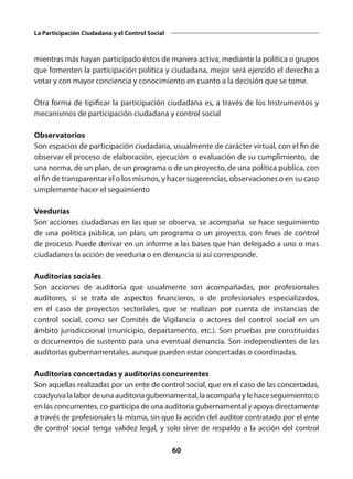 60
La Participación Ciudadana y el Control Social
mientras más hayan participado éstos de manera activa, mediante la política o grupos
que fomenten la participación política y ciudadana, mejor será ejercido el derecho a
votar y con mayor conciencia y conocimiento en cuanto a la decisión que se tome.
Otra forma de tipificar la participación ciudadana es, a través de los Instrumentos y
mecanismos de participación ciudadana y control social
Observatorios
Son espacios de participación ciudadana, usualmente de carácter virtual, con el fin de
observar el proceso de elaboración, ejecución o evaluación de su cumplimiento, de
una norma, de un plan, de un programa o de un proyecto, de una política publica, con
el fin de transparentar el o los mismos, y hacer sugerencias, observaciones o en su caso
simplemente hacer el seguimiento
Veedurías
Son acciones ciudadanas en las que se observa, se acompaña se hace seguimiento
de una política pública, un plan, un programa o un proyecto, con fines de control
de proceso. Puede derivar en un informe a las bases que han delegado a uno o mas
ciudadanos la acción de veeduría o en denuncia si así corresponde.
Auditorias sociales
Son acciones de auditoría que usualmente son acompañadas, por profesionales
auditores, si se trata de aspectos financieros, o de profesionales especializados,
en el caso de proyectos sectoriales, que se realizan por cuenta de instancias de
control social, como ser Comités de Vigilancia o actores del control social en un
ámbito jurisdiccional (municipio, departamento, etc.). Son pruebas pre constituidas
o documentos de sustento para una eventual denuncia. Son independientes de las
auditorias gubernamentales, aunque pueden estar concertadas o coordinadas.
Auditorias concertadas y auditorias concurrentes
Son aquellas realizadas por un ente de control social, que en el caso de las concertadas,
coadyuvalalabordeunaauditoriagubernamental,laacompañaylehaceseguimiento;o
en las concurrentes, co-participa de una auditoria gubernamental y apoya directamente
a través de profesionales la misma, sin que la acción del auditor contratado por el ente
de control social tenga validez legal, y solo sirve de respaldo a la acción del control
 
