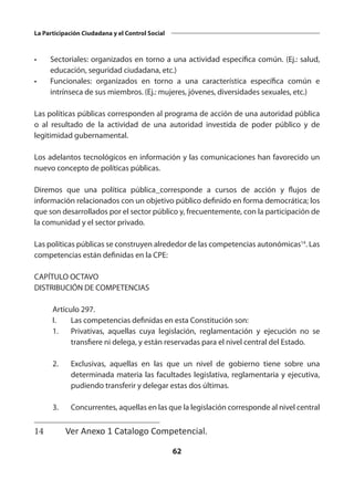 62
La Participación Ciudadana y el Control Social
•	 Sectoriales: organizados en torno a una actividad específica común. (Ej.: salud,
educación, seguridad ciudadana, etc.)
•	 Funcionales: organizados en torno a una característica específica común e
intrínseca de sus miembros. (Ej.: mujeres, jóvenes, diversidades sexuales, etc.)
Las políticas públicas corresponden al programa de acción de una autoridad pública
o al resultado de la actividad de una autoridad investida de poder público y de
legitimidad gubernamental.
Los adelantos tecnológicos en información y las comunicaciones han favorecido un
nuevo concepto de políticas públicas.
Diremos que una política pública corresponde a cursos de acción y flujos de
información relacionados con un objetivo público definido en forma democrática; los
que son desarrollados por el sector público y, frecuentemente, con la participación de
la comunidad y el sector privado.
Las políticas públicas se construyen alrededor de las competencias autonómicas14
. Las
competencias están definidas en la CPE:
CAPÍTULO OCTAVO
DISTRIBUCIÓN DE COMPETENCIAS
	 Artículo 297.
	 I. 	 Las competencias definidas en esta Constitución son:
	 1. 	 Privativas, aquellas cuya legislación, reglamentación y ejecución no se
transfiere ni delega, y están reservadas para el nivel central del Estado.
 
	 2.	 Exclusivas, aquellas en las que un nivel de gobierno tiene sobre una
determinada materia las facultades legislativa, reglamentaria y ejecutiva,
pudiendo transferir y delegar estas dos últimas.
 
	 3.	 Concurrentes, aquellas en las que la legislación corresponde al nivel central
14	 Ver Anexo 1 Catalogo Competencial.
 