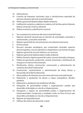 64
La Participación Ciudadana y el Control Social
 	 18.	Hidrocarburos.
 	 19.	 Creación de impuestos nacionales, tasas y contribuciones especiales de
dominio tributario del nivel central del Estado.
 	 20. 	 Política general de Biodiversidad y Medio Ambiente.
 	 21.	 Codificación sustantiva y adjetiva en materia civil, familiar, penal, tributaria,
laboral, comercial, minería y electoral.
	 22.	 Política económica y planificación nacional
 
	 II. 	 Son competencias exclusivas del nivel central del Estado:
	 1.	 Régimen electoral nacional para la elección de autoridades nacionales y
subnacionales, y consultas nacionales.
	 2.	 Régimen general de las comunicaciones y las telecomunicaciones.
	 3. 	 Servicio postal.
	 4.	 Recursos naturales estratégicos, que comprenden minerales, espectro
electromagnético, recursos genéticos y biogenéticos y las fuentes de agua.
	 5.	 Régimen general de recursos hídricos y sus servicios.
	 6.	 Régimen general de biodiversidad y medio ambiente.
	 7.	 Política Forestal y régimen general de suelos, recursos forestales y bosques.
	 8.	 Política de generación, producción, control, transmisión y distribución de
energía en el sistema interconectado. 
	 9.	 Planificación, diseño, construcción, conservación y administración de
carreteras de la Red Fundamental.
	 10.	 Construcción, mantenimiento y administración de líneas férreas y
ferrocarriles de la Red Fundamental.
	 11.	 Obras públicas de infraestructura de interés del nivel central del Estado
	 12.	 Elaboración y aprobación de planos y mapas cartográficos oficiales;
geodesia.
	 13.	 Elaboración y aprobación de estadísticas oficiales.
	 14.	 Otorgación de personalidad jurídica a organizaciones sociales que
desarrollen Actividades en más de un Departamento.
	 15.	 Otorgación y registro de personalidad jurídica a Organizaciones No
Gubernamentales, Fundaciones y entidades civiles sin fines de lucro que
desarrollen actividades en más de un Departamento.
	 16.	 Régimen de Seguridad Social.
	 17.	 Políticas del sistema de educación y salud
 