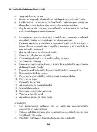 66
La Participación Ciudadana y el Control Social
	 4.	 Juegos de lotería y de azar.
	 5.	 Relaciones internacionales en el marco de la política exterior del Estado.
	 6.	 Establecimiento de Instancias de Conciliación ciudadana para resolución
de conflictos entre vecinos sobre asuntos de carácter municipal.
	 7. 	 Regulación para la creación y/o modificación de impuestos de dominio
exclusivo de los gobiernos autónomos.
 
	 II.	 Las siguientes competencias se ejercerán de forma concurrente por el nivel
central del Estado y las entidades territoriales autónomas:
	 1.	 Preservar, conservar y contribuir a la protección del medio ambiente y
fauna silvestre manteniendo el equilibrio ecológico y el control de la
contaminación ambiental.
	 2.	 Gestión del sistema de salud y educación.
	 3. 	 Ciencia, tecnología e investigación.
	 4.	 Conservación de suelos, recursos forestales y bosques.
	 5. 	 Servicio metereológico.
	 6. 	 Frecuencias electromagnéticas en el ámbito de su jurisdicción y en el marco
de las políticas del Estado.
	 7. 	 Promoción y administración de proyectos hidráulicos y energéticos.
	 8. 	 Residuos industriales y tóxicos.
	 9. 	 Proyectos de agua potable y tratamiento de residuos sólidos
	 10. 	 Proyectos de riego.
	 11. 	 Protección de cuencas.
	 12. 	 Administración de puertos fluviales
	 13. 	 Seguridad ciudadana.
	 14. 	 Sistema de control gubernamental.
	 15. 	 Vivienda y vivienda social.
	 16. 	 Agricultura, ganadería, caza y pesca
 
	 Artículo 300.
	 I. 	 Son competencias exclusivas de los gobiernos departamentales
autónomos, en su jurisdicción:
	 1. 	 Elaborar su Estatuto de acuerdo a los procedimientos establecidos en esta
Constitución y en la Ley.
	 2. 	 Planificar y promover el desarrollo humano en su jurisdicción
 