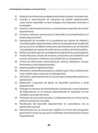 68
La Participación Ciudadana y el Control Social
	 21. 	 Proyectos de infraestructura departamental para el apoyo a la producción.
	 22. 	 Creación y administración de impuestos de carácter departamental,
cuyos hechos imponibles no sean análogos a los impuestos nacionales o
municipales.
	 23. 	 Creación y administración de tasas y contribuciones especiales de carácter
departamental.
	 24. 	 Comercio, industria y servicios para el desarrollo y la competitividad en el
ámbito departamental.
	 25. 	 Expropiación de inmuebles en su jurisdicción por razones de utilidad y
necesidad pública departamental, conforme al procedimiento establecido
por Ley, así como establecer limitaciones administrativas y de servidumbre
a la propiedad, por razones de orden técnico, jurídico y de interés público.
	 26. 	 Elaborar,aprobaryejecutarsusprogramasdeoperacionesysupresupuesto.
	 27. 	 Fondos fiduciarios, fondos de inversión y mecanismos de transferencia de
recursos necesarios e inherentes a los ámbitos de sus competencias.
	 28. 	 Centros de información y documentación, archivos, bibliotecas, museos,
hemerotecas y otros departamentales.
	 29. 	 Empresas públicas departamentales.
	 30. 	 Promoción y desarrollo de proyectos y políticas para niñez y adolescencia,
mujer, adulto mayor y personas con discapacidad.
	 31. 	 Promoción y administración de los servicios para el desarrollo productivo y
agropecuario.
	 32. 	 Elaboración y ejecución de planes de desarrollo económico y social
departamental.
	 33. 	 Participar en empresas de industrialización, distribución y comercialización
de Hidrocarburos en el territorio departamental en asociación con las
entidades nacionales del sector.
	 34. 	 Promoción de la inversión privada en el departamento en el marco de las
políticas económicas nacionales
	 35. 	Planificación del desarrollo departamental en concordancia con la
planificación nacional
	 36. 	 Administración de sus recursos por regalías en el marco del presupuesto
general de la nación, los que serán transferidos automáticamente al Tesoro
Departamental
  
 