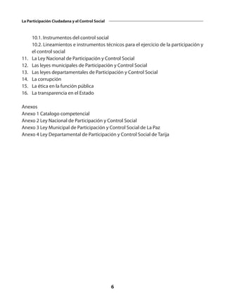 6
La Participación Ciudadana y el Control Social
	 10.1. Instrumentos del control social
	 10.2. Lineamientos e instrumentos técnicos para el ejercicio de la participación y
el control social
11.	 La Ley Nacional de Participación y Control Social
12.	 Las leyes municipales de Participación y Control Social
13.	 Las leyes departamentales de Participación y Control Social
14.	 La corrupción
15.	 La ética en la función pública
16.	 La transparencia en el Estado
Anexos
Anexo 1 Catalogo competencial
Anexo 2 Ley Nacional de Participación y Control Social
Anexo 3 Ley Municipal de Participación y Control Social de La Paz
Anexo 4 Ley Departamental de Participación y Control Social de Tarija
 