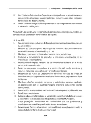 69
La Participación Ciudadana y el Control Social
	 II.	 Los Estatutos Autonómicos Departamentales podrán a su vez definir como
concurrentes algunas de sus competencias exclusivas, con otras entidades
territoriales del departamento.
	 III.	 Serán también de ejecución departamental las competencias que le sean
transferidas o delegadas.
 
	 Artículo 301. La región, una vez constituida como autonomía regional, recibirá las
competencias que le sean transferidas o delegadas.
 
 	 Artículo 302.
	 I. 	 Son competencias exclusivas de los gobiernos municipales autónomos, en
su jurisdicción:
	 1.	 Elaborar su Carta Orgánica Municipal de acuerdo a los procedimientos
establecidos en esta Constitución y la Ley.
	 2. 	 Planificar y promover el desarrollo humano en su jurisdicción.
	 3. 	 Iniciativa y convocatoria de consultas y referendos municipales en las
materias de su competencia
	 4. 	 Promoción del empleo y mejora de las condiciones laborales en el marco
de las políticas nacionales.
	 5. 	 Preservar, conservar y contribuir a la protección del medio ambiente y
recursos naturales, fauna silvestre y animales domésticos
	 6. 	 Elaboración de Planes de Ordenamiento Territorial y de uso de suelos, en
coordinación con los planes del nivel central del Estado, departamentales e
indígenas.
	 7.	 Planificar, diseñar, construir, conservar y administrar caminos vecinales
en coordinación con los pueblos indígena originario campesinos cuando
corresponda.
	 8. 	 Construcción,mantenimientoyadministracióndeaeropuertospúblicoslocales.
	 9. 	 Estadísticas municipales
	 10. 	 Catastrourbanoenelámbitodesujurisdicciónenconformidadalospreceptos
y parámetros técnicos establecidos para los Gobiernos Municipales.
	 11. 	 Áreas protegidas municipales en conformidad con los parámetros y
condiciones establecidas para los Gobiernos Municipales. 
	 12. 	 Proyectos de fuentes alternativas y renovables de energía preservando la
seguridad alimentaria de alcance municipal.
 