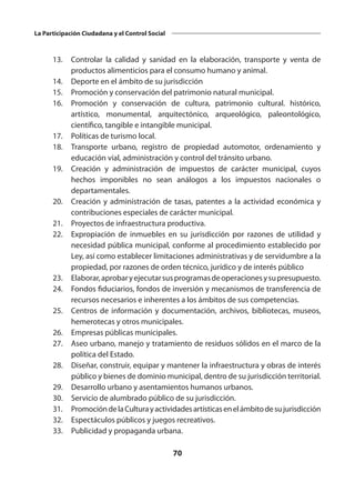 70
La Participación Ciudadana y el Control Social
	 13. 	 Controlar la calidad y sanidad en la elaboración, transporte y venta de
productos alimenticios para el consumo humano y animal.
	 14. 	 Deporte en el ámbito de su jurisdicción
	 15. 	 Promoción y conservación del patrimonio natural municipal.
	 16. 	 Promoción y conservación de cultura, patrimonio cultural. histórico,
artístico, monumental, arquitectónico, arqueológico, paleontológico,
científico, tangible e intangible municipal.
	 17. 	 Políticas de turismo local.
	 18. 	 Transporte urbano, registro de propiedad automotor, ordenamiento y
educación vial, administración y control del tránsito urbano.
	 19. 	 Creación y administración de impuestos de carácter municipal, cuyos
hechos imponibles no sean análogos a los impuestos nacionales o
departamentales.
	 20. 	 Creación y administración de tasas, patentes a la actividad económica y
contribuciones especiales de carácter municipal.
	 21. 	 Proyectos de infraestructura productiva.
	 22. 	 Expropiación de inmuebles en su jurisdicción por razones de utilidad y
necesidad pública municipal, conforme al procedimiento establecido por
Ley, así como establecer limitaciones administrativas y de servidumbre a la
propiedad, por razones de orden técnico, jurídico y de interés público
	 23. 	 Elaborar,aprobaryejecutarsusprogramasdeoperacionesysupresupuesto.
	 24. 	 Fondos fiduciarios, fondos de inversión y mecanismos de transferencia de
recursos necesarios e inherentes a los ámbitos de sus competencias.
	 25. 	 Centros de información y documentación, archivos, bibliotecas, museos,
hemerotecas y otros municipales.
	 26. 	 Empresas públicas municipales.
	 27. 	 Aseo urbano, manejo y tratamiento de residuos sólidos en el marco de la
política del Estado.
	 28.	 Diseñar, construir, equipar y mantener la infraestructura y obras de interés
público y bienes de dominio municipal, dentro de su jurisdicción territorial.
	 29. 	 Desarrollo urbano y asentamientos humanos urbanos.
	 30. 	 Servicio de alumbrado público de su jurisdicción.
	 31. 	 PromocióndelaCulturayactividadesartísticasenelámbitodesujurisdicción
	 32. 	 Espectáculos públicos y juegos recreativos.
	 33. 	 Publicidad y propaganda urbana.
 
