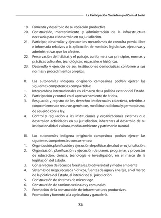 73
La Participación Ciudadana y el Control Social
	 19. 	 Fomento y desarrollo de su vocación productiva.
	 20. 	Construcción, mantenimiento y administración de la infraestructura
necesaria para el desarrollo en su jurisdicción.
	 21. 	 Participar, desarrollar y ejecutar los mecanismos de consulta previa, libre
e informada relativos a la aplicación de medidas legislativas, ejecutivas y
administrativas que los afecten.
	 22. 	 Preservación del hábitat y el paisaje, conforme a sus principios, normas y
prácticas culturales, tecnológicas, espaciales e históricas.
	 23. 	 Desarrollo y ejercicio de sus instituciones democráticas conforme a sus
normas y procedimientos propios.
	 II. 	 Las autonomías indígena originario campesinas podrán ejercer las
siguientes competencias compartidas:
	 1. 	 Intercambios internacionales en el marco de la política exterior del Estado.
	 2. 	 Participación y control en el aprovechamiento de áridos.
	 3. 	 Resguardo y registro de los derechos intelectuales colectivos, referidos a
conocimientos de recursos genéticos, medicina tradicional y germoplasma,
de acuerdo con la ley.
	 4.	 Control y regulación a las instituciones y organizaciones externas que
desarrollen actividades en su jurisdicción, inherentes al desarrollo de su
institucionalidad, cultura, medio ambiente y patrimonio natural.
 
	 III. 	 Las autonomías indígena originario campesinas podrán ejercer las
siguientes competencias concurrentes:
	 1.	 Organización,planificaciónyejecucióndepolíticasdesaludensujurisdicción.
	 2. 	 Organización, planificación y ejecución de planes, programas y proyectos
de educación, ciencia, tecnología e investigación, en el marco de la
legislación del Estado.
	 3. 	 Conservación de recursos forestales, biodiversidad y medio ambiente
	 4. 	 Sistemas de riego, recursos hídricos, fuentes de agua y energía, en el marco
de la política del Estado, al interior de su jurisdicción.
	 5. 	 Construcción de sistemas de microriego.
	 6. 	 Construcción de caminos vecinales y comunales
	 7. 	 Promoción de la construcción de infraestructuras productivas.
	 8. 	 Promoción y fomento a la agricultura y ganadería.
 