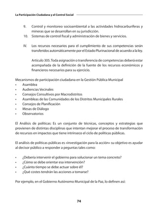 74
La Participación Ciudadana y el Control Social
	 9. 	 Control y monitoreo socioambiental a las actividades hidrocarburíferas y
mineras que se desarrollan en su jurisdicción.
	 10. 	 Sistemas de control fiscal y administración de bienes y servicios.
 
	 IV. 	 Los recursos necesarios para el cumplimiento de sus competencias serán
transferidos automáticamente por el Estado Plurinacional de acuerdo a la ley.
 
		 Artículo 305.Toda asignación o transferencia de competencias deberá estar
acompañada de la definición de la fuente de los recursos económicos y
financieros necesarios para su ejercicio.
Mecanismos de participación ciudadana en la Gestión Pública Municipal
•	Asamblea
•	 Audiencias Vecinales
•	 Consejos Consultivos por Macrodistritos
•	 Asambleas de las Comunidades de los Distritos Municipales Rurales
•	 Consejos de Planificación
•	 Mesas de Diálogo
•	Observatorios
El Análisis de políticas: Es un conjunto de técnicas, conceptos y estrategias que
provienen de distintas disciplinas que intentan mejorar el proceso de transformación
de recursos en impactos que tiene intrínseco el ciclo de políticas públicas.
El análisis de políticas públicas es «investigación para la acción» su objetivo es ayudar
al decisor público a responder a peguntas tales como:
•	 ¿Debería intervenir el gobierno para solucionar un tema concreto?
•	 ¿Cómo se debe orientar esa intervención?
•	 ¿Cuánto tiempo se debe actuar sobre él?
•	 ¿Qué costes tendrán las acciones a tomarse?
Por ejemplo, en el Gobierno Autónomo Municipal de la Paz, lo definen así:
 