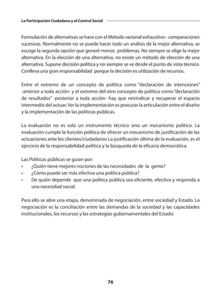 76
La Participación Ciudadana y el Control Social
Formulación de alternativas se hace con el Método racional exhaustivo - comparaciones
sucesivas. Normalmente no se puede hacer todo un análisis de la mejor alternativa, se
escoge la segunda opción que generé menos problemas. No siempre se elige la mejor
alternativa. En la elección de una alternativa, no existe un método de elección de una
alternativa. Supone decisión política y no siempre se ve desde el punto de vista técnico.
Conlleva una gran responsabilidad porque la decisión es utilización de recursos.
Entre el extremo de un concepto de política como “declaración de intenciones”
-anterior a toda acción- y el extremo del otro concepto de política como “declaración
de resultados” -posterior a toda acción- hay que reivindicar y recuperar el espacio
intermedio del actuar.Ver la implementación es procurar la articulación entre el diseño
y la implementación de las políticas públicas.
La evaluación no es solo un instrumento técnico sino un mecanismo político. La
evaluación cumple la función política de ofrecer un mecanismo de justificación de las
actuaciones ante los clientes/ciudadanos La justificación última de la evaluación, es el
ejercicio de la responsabilidad política y la búsqueda de la eficacia democrática.
Las Políticas públicas se guían por:
•	 ¿Quién tiene mejores nociones de las necesidades de la gente?
•	 ¿Cómo puede ser más efectiva una política pública?
•	 De quién depende que una política pública sea eficiente, efectiva y responda a
una necesidad social.
Para ello se abre una etapa, denominada de negociación, entre sociedad y Estado. La
negociación es la conciliación entre las demandas de la sociedad y las capacidades
institucionales, los recursos y las estrategias gubernamentales del Estado.
 