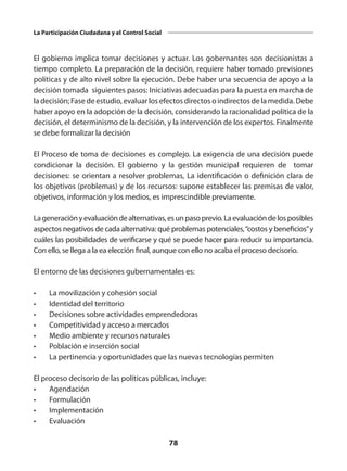 78
La Participación Ciudadana y el Control Social
El gobierno implica tomar decisiones y actuar. Los gobernantes son decisionistas a
tiempo completo. La preparación de la decisión, requiere haber tomado previsiones
políticas y de alto nivel sobre la ejecución. Debe haber una secuencia de apoyo a la
decisión tomada siguientes pasos: Iniciativas adecuadas para la puesta en marcha de
la decisión; Fase de estudio, evaluar los efectos directos o indirectos de la medida. Debe
haber apoyo en la adopción de la decisión, considerando la racionalidad política de la
decisión, el determinismo de la decisión, y la intervención de los expertos. Finalmente
se debe formalizar la decisión
El Proceso de toma de decisiones es complejo. La exigencia de una decisión puede
condicionar la decisión. El gobierno y la gestión municipal requieren de tomar
decisiones: se orientan a resolver problemas, La identificación o definición clara de
los objetivos (problemas) y de los recursos: supone establecer las premisas de valor,
objetivos, información y los medios, es imprescindible previamente.
Lageneraciónyevaluacióndealternativas,esunpasoprevio.Laevaluacióndelosposibles
aspectos negativos de cada alternativa: qué problemas potenciales,“costos y beneficios”y
cuáles las posibilidades de verificarse y qué se puede hacer para reducir su importancia.
Con ello, se llega a la ea elección final, aunque con ello no acaba el proceso decisorio.
El entorno de las decisiones gubernamentales es:
•	 La movilización y cohesión social
•	 Identidad del territorio
•	 Decisiones sobre actividades emprendedoras
•	 Competitividad y acceso a mercados
•	 Medio ambiente y recursos naturales
•	 Población e inserción social
•	 La pertinencia y oportunidades que las nuevas tecnologías permiten
El proceso decisorio de las políticas públicas, incluye:
•	Agendación
•	Formulación
•	Implementación
•	Evaluación
 