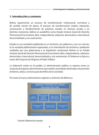7
La Participación Ciudadana y el Control Social
1. Introducción y contexto
Bolivia experimenta un proceso de transformación institucional, normativa y
de sentido común de época. El proceso de transformación implica valoración,
construcción y fortalecimiento de prácticas sociales en diversas escalas y en
distintos momentos. Bolivia se autodefine como Estado Unitario Social de Derecho
Plurinacional Comunitario, libre, independiente, soberano, democrático, intercultural,
descentralizado y con autonomías.
Estado es una sociedad establecida en un territorio, con gobierno y con sus normas,
es la sociedad políticamente organizada, es la interrelación de territorio y población
mediados por una gobernanza y su legislación conductual. Bolivia es un Estado
Unitario Social de Derecho Plurinacional Comunitario, libre, independiente, soberano,
democrático, intercultural, descentralizado y con autonomías. El Gobierno es Ejerce a
través del Conjunto de Órganos el Poder Público.
La Soberanía reside en el pueblo. La administración pública se expresa como un
conjunto de órganos administrativos que realizan actividades destinadas a la provisión
de bienes, obras y servicios para beneficio de la sociedad.
Por tanto el nuevo ordenamiento orgánico y sistémico de Bolivia es:
Órgano
Ejecutivo (1)
Órgano Legislativo
Asamblea
Legislativa
Plurinacional
Órgano Judicial
Justicia ordinaria
Justicia indígena
Sistema de Partidos
Políticos
Sistema de Control
Gubernamental
Sistema de Control
Social
Órgano Electoral
Tribunal Electoral
Plurinacional
ÓRGANOS Y SISTEMAS EN EL ESTADO
BOLIVIANO POST 2009
(1) Incluye Sistema Regulatorio con las Autoridades sectoriales
	 Fuente: Elaboración propia
 