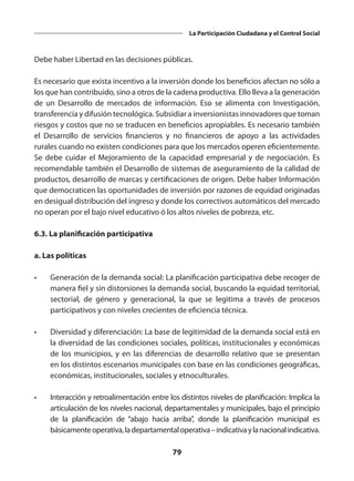 79
La Participación Ciudadana y el Control Social
Debe haber Libertad en las decisiones públicas.
Es necesario que exista incentivo a la inversión donde los beneficios afectan no sólo a
los que han contribuido, sino a otros de la cadena productiva. Ello lleva a la generación
de un Desarrollo de mercados de información. Eso se alimenta con Investigación,
transferencia y difusión tecnológica. Subsidiar a inversionistas innovadores que toman
riesgos y costos que no se traducen en beneficios apropiables. Es necesario también
el Desarrollo de servicios financieros y no financieros de apoyo a las actividades
rurales cuando no existen condiciones para que los mercados operen eficientemente.
Se debe cuidar el Mejoramiento de la capacidad empresarial y de negociación. Es
recomendable también el Desarrollo de sistemas de aseguramiento de la calidad de
productos, desarrollo de marcas y certificaciones de origen. Debe haber Información
que democraticen las oportunidades de inversión por razones de equidad originadas
en desigual distribución del ingreso y donde los correctivos automáticos del mercado
no operan por el bajo nivel educativo ó los altos niveles de pobreza, etc.
6.3. La planificación participativa
a. Las políticas
•	 Generación de la demanda social: La planificación participativa debe recoger de
manera fiel y sin distorsiones la demanda social, buscando la equidad territorial,
sectorial, de género y generacional, la que se legitima a través de procesos
participativos y con niveles crecientes de eficiencia técnica.
•	 Diversidad y diferenciación: La base de legitimidad de la demanda social está en
la diversidad de las condiciones sociales, políticas, institucionales y económicas
de los municipios, y en las diferencias de desarrollo relativo que se presentan
en los distintos escenarios municipales con base en las condiciones geográficas,
económicas, institucionales, sociales y etnoculturales.
•	 Interacción y retroalimentación entre los distintos niveles de planificación: Implica la
articulación de los niveles nacional, departamentales y municipales, bajo el principio
de la planificación de “abajo hacia arriba”, donde la planificación municipal es
básicamenteoperativa,ladepartamentaloperativa–indicativaylanacionalindicativa.
 