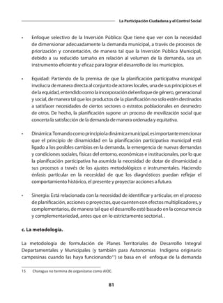 81
La Participación Ciudadana y el Control Social
•	 Enfoque selectivo de la Inversión Pública: Que tiene que ver con la necesidad
de dimensionar adecuadamente la demanda municipal, a través de procesos de
priorización y concertación, de manera tal que la Inversión Pública Municipal,
debido a su reducido tamaño en relación al volumen de la demanda, sea un
instrumento eficiente y eficaz para lograr el desarrollo de los municipios.
•	 Equidad: Partiendo de la premisa de que la planificación participativa municipal
involucra de manera directa al conjunto de actores locales, una de sus principios es el
delaequidad,entendidocomolaincorporacióndelenfoquedegénero,generacional
y social, de manera tal que los productos de la planificación no solo estén destinados
a satisfacer necesidades de ciertos sectores o estratos poblacionales en desmedro
de otros. De hecho, la planificación supone un proceso de movilización social que
concerta la satisfacción de la demanda de manera ordenada y equitativa.
•	 Dinámica:Tomandocomoprincipioladinámicamunicipal,esimportantemencionar
que el principio de dinamicidad en la planificación participativa municipal está
ligado a los posibles cambios en la demanda, la emergencia de nuevas demandas
y condiciones sociales, físicas del entorno, económicas e institucionales, por lo que
la planificación participativa ha asumida la necesidad de dotar de dinamicidad a
sus procesos a través de los ajustes metodológicos e instrumentales. Haciendo
énfasis particular en la necesidad de que los diagnósticos puedan reflejar el
comportamiento histórico, el presente y proyectar acciones a futuro.
•	 Sinergia: Está relacionada con la necesidad de identificar y articular, en el proceso
de planificación, acciones o proyectos, que cuenten con efectos multiplicadores, y
complementarios, de manera tal que el desarrollo esté basado en la concurrencia
y complementariedad, antes que en lo estrictamente sectorial. .
c. La metodología.
La metodología de formulación de Planes Territoriales de Desarrollo Integral
Departamentales y Municipales (y también para Autonomías Indígena originario
campesinas cuando las haya funcionando15
) se basa en el enfoque de la demanda
15	 Charagua no termina de organizarse como AIOC.
 