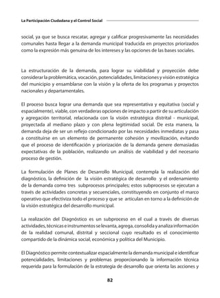 82
La Participación Ciudadana y el Control Social
social, ya que se busca rescatar, agregar y calificar progresivamente las necesidades
comunales hasta llegar a la demanda municipal traducida en proyectos priorizados
como la expresión más genuina de los intereses y las opciones de las bases sociales.
La estructuración de la demanda, para lograr su viabilidad y proyección debe
considerar la problemática, vocación, potencialidades, limitaciones y visión estratégica
del municipio y ensamblarse con la visión y la oferta de los programas y proyectos
nacionales y departamentales.
El proceso busca lograr una demanda que sea representativa y equitativa (social y
espacialmente), viable, con verdaderas opciones de impacto a partir de su articulación
y agregación territorial, relacionada con la visión estratégica distrital - municipal,
proyectada al mediano plazo y con plena legitimidad social. De esta manera, la
demanda deja de ser un reflejo condicionado por las necesidades inmediatas y pasa
a constituirse en un elemento de permanente cohesión y movilización, evitando
que el proceso de identificación y priorización de la demanda genere demasiadas
expectativas de la población, realizando un análisis de viabilidad y del necesario
proceso de gestión.
La formulación de Planes de Desarrollo Municipal, contempla la realización del
diagnóstico, la definición de la visión estratégica de desarrollo y el ordenamiento
de la demanda como tres subprocesos principales; estos subprocesos se ejecutan a
través de actividades concretas y secuenciales, constituyendo en conjunto el marco
operativo que efectiviza todo el proceso y que se articulan en torno a la definición de
la visión estratégica del desarrollo municipal.
La realización del Diagnóstico es un subproceso en el cual a través de diversas
actividades,técnicaseinstrumentosselevanta,agrega,consolidayanalizainformación
de la realidad comunal, distrital y seccional cuyo resultado es el conocimiento
compartido de la dinámica social, económica y política del Municipio.
El Diagnóstico permite contextualizar espacialmente la demanda municipal e identificar
potencialidades, limitaciones y problemas proporcionando la información técnica
requerida para la formulación de la estrategia de desarrollo que orienta las acciones y
 