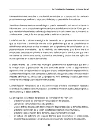 83
La Participación Ciudadana y el Control Social
formas de intervención sobre la problemática municipal en la perspectiva de cambiarla
positivamente aprovechando las potencialidades y superando las limitaciones.
Se utilizan diversas técnicas metodológicas para la recolección y sistematización de la
información, con el propósito de optimizar el proceso de formulación de PDMs, por lo
que además de los talleres y del trabajo de gabinete, se utilizan encuestas, entrevistas
a informantes claves, información secundaria y observación directa.
La definición de la visión estratégica de desarrollo es un proceso de construcción
que se inicia con la definición de una visión preliminar que se va consolidando o
redefiniendo en función de los resultados del diagnóstico y la identificación de las
potencialidades municipales. Se ha definido un instrumento para hacer de éste
subproceso participativo y fluido, el mismo está definido por la zonificación, que toma
en cuenta las dimensiones social, económica, ambiental y productiva y se aplica de
manera puntual en espacios territoriales.
El ordenamiento de la demanda municipal constituye otro subproceso que busca
la concertación y priorización de una demanda social viable y espacialmente
representativa, con legitimidad social, que se origina en las OTBs como expresión de las
aspiraciones de la población compartidas, reflexionadas y priorizadas, con opciones de
impacto a través de su articulación y agregación a nivel distrital y seccional, coherente
con la visión estratégica del desarrollo municipal.
La Planificación Participativa es el instrumento que brinda la información necesaria
sobre las demandas sociales municipales y orienta la inversión pública, los programas
de desarrollo y el apoyo externo.
Las principales actividades del proceso de formulación del PTDI son:
•	 El taller municipal de promoción y organización del proceso.
•	 Los talleres comunales de Autodiagnóstico.
•	 Eltallerdistritaldevalidacióndeinformaciónydepriorizacióndelademandadistrital.
•	 El taller de definición de la visión estratégica departamental/municipal.
•	 El taller de concertación de la demanda departamental/municipal.
•	 El trabajo de gabinete del equipo técnico para sistematizar el diagnóstico,
elaborar la propuesta de programación quinquenal y estrategia de ejecución.
 
