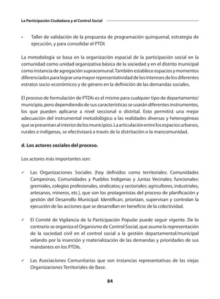 84
La Participación Ciudadana y el Control Social
•	 Taller de validación de la propuesta de programación quinquenal, estrategia de
ejecución, y para consolidar el PTDI.
La metodología se basa en la organización espacial de la participación social en la
comunidad como unidad organizativa básica de la sociedad y en el distrito municipal
comoinstanciadeagregaciónsupracomunal.Tambiénestableceespaciosymomentos
diferenciadosparalograrunamayorrepresentatividaddelosinteresesdelosdiferentes
estratos socio-económicos y de género en la definición de las demandas sociales.
El proceso de formulación de PTDIs es el mismo para cualquier tipo de departamento/
municipio, pero dependiendo de sus características se usarán diferentes instrumentos,
los que pueden aplicarse a nivel seccional o distrital. Esto permitirá una mejor
adecuación del instrumental metodológico a las realidades diversas y heterogéneas
quesepresentanalinteriordelosmunicipios.Laarticulaciónentrelosespaciosurbanos,
rurales e indígenas, se efectivizará a través de la distritación o la mancomunidad.
d. Los actores sociales del proceso.
Los actores más importantes son:
ü	 Las Organizaciones Sociales (hoy definidos como territoriales: Comunidades
Campesinas, Comunidades y Pueblos Indígenas y Juntas Vecinales; funcionales:
gremiales, colegios profesionales, sindicatos; y sectoriales: agricultores, industriales,
artesanos, mineros, etc.), que son los protagonistas del proceso de planificación y
gestión del Desarrollo Municipal. Identifican, priorizan, supervisan y controlan la
ejecución de las acciones que se desarrollan en beneficio de la colectividad.
ü	 El Comité de Vigilancia de la Participación Popular puede seguir vigente. De lo
contrario se organiza el Organismo de Control Social, que asume la representación
de la sociedad civil en el control social a la gestión departamental/municipal
velando por la inserción y materialización de las demandas y prioridades de sus
mandantes en los PTDIs.
ü	 Las Asociaciones Comunitarias que son instancias representativas de las viejas
Organizaciones Territoriales de Base.
 