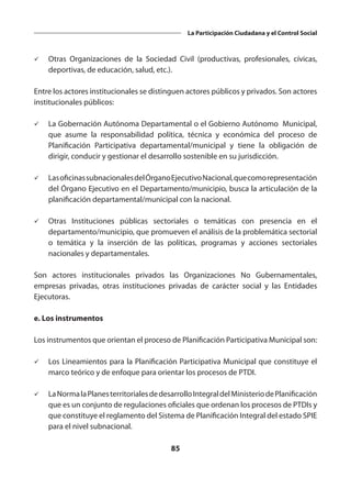 85
La Participación Ciudadana y el Control Social
ü	 Otras Organizaciones de la Sociedad Civil (productivas, profesionales, cívicas,
deportivas, de educación, salud, etc.).
Entre los actores institucionales se distinguen actores públicos y privados. Son actores
institucionales públicos:
ü	 La Gobernación Autónoma Departamental o el Gobierno Autónomo Municipal,
que asume la responsabilidad política, técnica y económica del proceso de
Planificación Participativa departamental/municipal y tiene la obligación de
dirigir, conducir y gestionar el desarrollo sostenible en su jurisdicción.
ü	 LasoficinassubnacionalesdelÓrganoEjecutivoNacional,quecomorepresentación
del Órgano Ejecutivo en el Departamento/municipio, busca la articulación de la
planificación departamental/municipal con la nacional.
ü	 Otras Instituciones públicas sectoriales o temáticas con presencia en el
departamento/municipio, que promueven el análisis de la problemática sectorial
o temática y la inserción de las políticas, programas y acciones sectoriales
nacionales y departamentales.
Son actores institucionales privados las Organizaciones No Gubernamentales,
empresas privadas, otras instituciones privadas de carácter social y las Entidades
Ejecutoras.
e. Los instrumentos
Los instrumentos que orientan el proceso de Planificación Participativa Municipal son:
ü	 Los Lineamientos para la Planificación Participativa Municipal que constituye el
marco teórico y de enfoque para orientar los procesos de PTDI.
ü	 LaNormalaPlanesterritorialesdedesarrolloIntegraldelMinisteriodePlanificación
que es un conjunto de regulaciones oficiales que ordenan los procesos de PTDIs y
que constituye el reglamento del Sistema de Planificación Integral del estado SPIE
para el nivel subnacional.
 