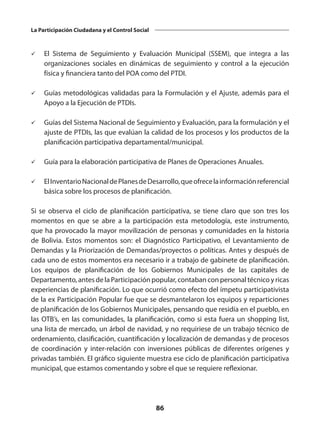 86
La Participación Ciudadana y el Control Social
ü	 El Sistema de Seguimiento y Evaluación Municipal (SSEM), que integra a las
organizaciones sociales en dinámicas de seguimiento y control a la ejecución
física y financiera tanto del POA como del PTDI.
ü	 Guías metodológicas validadas para la Formulación y el Ajuste, además para el
Apoyo a la Ejecución de PTDIs.
ü	 Guías del Sistema Nacional de Seguimiento y Evaluación, para la formulación y el
ajuste de PTDIs, las que evalúan la calidad de los procesos y los productos de la
planificación participativa departamental/municipal.
ü	 Guía para la elaboración participativa de Planes de Operaciones Anuales.
ü	 ElInventarioNacionaldePlanesdeDesarrollo,queofrecelainformaciónreferencial
básica sobre los procesos de planificación.
Si se observa el ciclo de planificación participativa, se tiene claro que son tres los
momentos en que se abre a la participación esta metodología, este instrumento,
que ha provocado la mayor movilización de personas y comunidades en la historia
de Bolivia. Estos momentos son: el Diagnóstico Participativo, el Levantamiento de
Demandas y la Priorización de Demandas/proyectos o políticas. Antes y después de
cada uno de estos momentos era necesario ir a trabajo de gabinete de planificación.
Los equipos de planificación de los Gobiernos Municipales de las capitales de
Departamento, antes de la Participación popular, contaban con personal técnico y ricas
experiencias de planificación. Lo que ocurrió como efecto del ímpetu participativista
de la ex Participación Popular fue que se desmantelaron los equipos y reparticiones
de planificación de los Gobiernos Municipales, pensando que residía en el pueblo, en
las OTB’s, en las comunidades, la planificación, como si esta fuera un shopping list,
una lista de mercado, un árbol de navidad, y no requiriese de un trabajo técnico de
ordenamiento, clasificación, cuantificación y localización de demandas y de procesos
de coordinación y inter-relación con inversiones públicas de diferentes orígenes y
privadas también. El gráfico siguiente muestra ese ciclo de planificación participativa
municipal, que estamos comentando y sobre el que se requiere reflexionar.
 