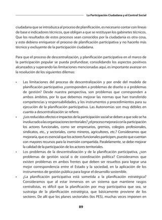 89
La Participación Ciudadana y el Control Social
ciudadana que se introduzca al proceso de planificación, es necesario contar con líneas
de base e indicadores técnicos, que obligan a que se restituyan los gabinetes técnicos.
Que los resultados de estos procesos sean conocidos por la ciudadanía es otra cosa,
y esto debiera enriquecer el proceso de planificación participativa y no hacerlo más
técnico y excluyente de la participación ciudadana.
Para que el proceso de descentralización, y planificación participativa en el marco de
la participación popular se pueda profundizar, consolidando los aspectos positivos
alcanzados y superando las limitaciones mencionadas aquí, es importante avanzar en
la resolución de los siguientes dilemas:
•	 Las limitaciones del proceso de descentralización y por ende del modelo de
planificación participativa ¿corresponden a problemas de diseño o a problemas
de gestión? Desde nuestra perspectiva, son problemas que corresponden a
ambos ámbitos, por lo que debemos mejorar las normas que han transferido
competencias y responsabilidades, y los instrumentos y procedimientos para su
ejecución de la planificación participativa. Las Autonomías son muy débiles en
cuanto a descentralización se refiere.
•	 ¿Los reducidos efectos e impactos de la participación social se deben a que solo se ha
involucradoalasorganizacionesterritoriales?¿elprocesomejoraráconla participación
los actores funcionales, como ser empresarios, gremios, colegios profesionales,
sindicatos, etc., y sectoriales, como mineros, agricultores, etc.? Consideramos que
mejoraría,queesesencialquelosactoresfuncionalesparticipen,puestoquecuentan
con mayores recursos para la inversión compartida. Paralelamente, se debe mejorar
la calidad de la participación de los actores territoriales.
•	 Los problemas de la descentralización y de la planificación participativa, ¿son
problemas de gestión social o de coordinación política? Consideramos que
existen problemas en ambos frentes que deben ser resueltos para lograr una
mejor correspondencia entre el Estado y la sociedad, en la aplicación de los
instrumentos de gestión pública para lograr el desarrollo sostenible.
•	 ¿La planificación participativa está sometida a la planificación estratégica?
Consideramos que al estar inmersos en un sistema que mantiene rasgos
centralistas, es difícil que la planificación por muy participativa que sea, se
sustraiga de la planificación estratégica, que básicamente proviene de los
sectores. De allí que los planes sectoriales (los PES), muchas veces imponen en
 