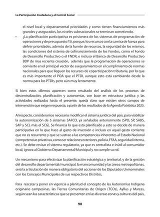 90
La Participación Ciudadana y el Control Social
el nivel local y departamental prioridades y como tienen financiamientos más
grandes y asegurados, los niveles subnacionales se terminan sometiendo.
•	 ¿La planificación participativa es prisionera de los sistemas de programación de
operacionesydepresupuesto?Si,porque,losrecursossonlacamisadefuerzapara
definir prioridades, además de la fuente de recursos, la seguridad de los mismos,
las condiciones del sistema de cofinanciamiento de los Fondos, como el Fondo
de Desarrollo Productivo o el FNDR, e incluso el Banco de Desarrollo Productivo
BDP de mas reciente creación, además que la programación de operaciones se
convierte en el principal vector de aseguramiento en el cumplimiento de normas
nacionales para que lleguen los recursos de coparticipación tributaria, por lo que
es más importante el POA que el PTDI, aunque esto está cambiando desde la
norma para los PTDIs, pero aún muy lentamente.
Si bien estos dilemas aparecen como resultado del análisis de los procesos de
descentralización, planificación y autonomías, con base en estructura jurídica y las
actividades realizadas hasta el presente, queda claro que existen otros campos de
intervención que exigen respuesta, a partir de los resultados de la Agenda Patriótica 2025.
Al respecto, consideramos necesario modificar el sistema jurídico del país, para viabilizar
la autonomización de 5 sistemas SAFCO, ya señalados anteriormente (SPO, SP, SABS,
SAP y SCI, más el SCG). Se financia lo que está planificado y esto se decide de manera
participativa en lo que hace al gasto de inversión e incluso en aquel gasto corriente
que no es recurrente y que se sustrae a las competencias inherentes al Estado Nacional
(competenciasprivativas,comoserrelacionesexteriores,policía,FFAA,seguridadinterna,
etc.). Se debe revisar el sistema regulatorio, ya que es centralista e inútil al consumidor
local, ignora al Gobierno Departamental/Municipal y no cumple su rol.
Un mecanismo para efectivizar la planificación estratégica y territorial, y de la gestión
del desarrollo departamental/municipal, la mancomunidad y las áreas metropolitanas,
será la articulación de manera obligatoria del accionar de los Diputados Uninominales
con los Concejos Municipales de sus respectivos Distritos,
Para rescatar y poner en vigencia a plenitud el concepto de las Autonomías Indígena
originario campesinas, las Tierras Comunitarias de Origen (TCOs), Ayllus y Marcas,
según sean las características que se presenten en las diversas zonas y culturas del país,
 